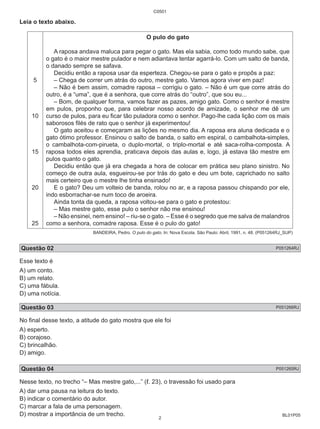 BL01P05 
Leia o texto abaixo. 
5 
10 
15 
20 
25 
C0501 
O pulo do gato 
A raposa andava maluca para pegar o gato. Mas ela sabia, como todo mundo sabe, que 
o gato é o maior mestre pulador e nem adiantava tentar agarrá-lo. Com um salto de banda, 
o danado sempre se safava. 
Decidiu então a raposa usar da esperteza. Chegou-se para o gato e propôs a paz: 
– Chega de correr um atrás do outro, mestre gato. Vamos agora viver em paz! 
– Não é bem assim, comadre raposa – corrigiu o gato. – Não é um que corre atrás do 
outro, é a “uma”, que é a senhora, que corre atrás do “outro”, que sou eu... 
– Bom, de qualquer forma, vamos fazer as pazes, amigo gato. Como o senhor é mestre 
em pulos, proponho que, para celebrar nosso acordo de amizade, o senhor me dê um 
curso de pulos, para eu ficar tão puladora como o senhor. Pago-lhe cada lição com os mais 
saborosos filés de rato que o senhor já experimentou! 
O gato aceitou e começaram as lições no mesmo dia. A raposa era aluna dedicada e o 
gato ótimo professor. Ensinou o salto de banda, o salto em espiral, o cambalhota-simples, 
o cambalhota-com-pirueta, o duplo-mortal, o triplo-mortal e até saca-rolha-composta. A 
raposa todos eles aprendia, praticava depois das aulas e, logo, já estava tão mestre em 
pulos quanto o gato. 
Decidiu então que já era chegada a hora de colocar em prática seu plano sinistro. No 
começo de outra aula, esgueirou-se por trás do gato e deu um bote, caprichado no salto 
mais certeiro que o mestre lhe tinha ensinado! 
E o gato? Deu um volteio de banda, rolou no ar, e a raposa passou chispando por ele, 
indo esborrachar-se num toco de aroeira. 
Ainda tonta da queda, a raposa voltou-se para o gato e protestou: 
– Mas mestre gato, esse pulo o senhor não me ensinou! 
– Não ensinei, nem ensino! – riu-se o gato. – Esse é o segredo que me salva de malandros 
como a senhora, comadre raposa. Esse é o pulo do gato! 
BANDEIRA, Pedro. O pulo do gato. In: Nova Escola. São Paulo: Abril, 1991, n. 48. (P051264RJ_SUP) 
Questão 02 P051264RJ 
Esse texto é 
A) um conto. 
B) um relato. 
C) uma fábula. 
D) uma notícia. 
Questão 03 P051266RJ 
No final desse texto, a atitude do gato mostra que ele foi 
A) esperto. 
B) corajoso. 
C) brincalhão. 
D) amigo. 
Questão 04 P051265RJ 
Nesse texto, no trecho “– Mas mestre gato,...” (ℓ. 23), o travessão foi usado para 
A) dar uma pausa na leitura do texto. 
B) indicar o comentário do autor. 
C) marcar a fala de uma personagem. 
D) mostrar a importância de um trecho. 
2 
 
