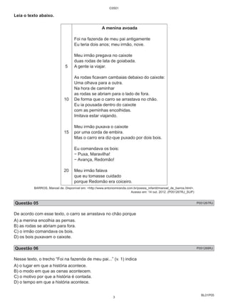 BL01P05 
Leia o texto abaixo. 
5 
10 
15 
20 
C0501 
A menina avoada 
Foi na fazenda de meu pai antigamente 
Eu teria dois anos; meu irmão, nove. 
Meu irmão pregava no caixote 
duas rodas de lata de goiabada. 
A gente ia viajar. 
As rodas ficavam cambaias debaixo do caixote: 
Uma olhava para a outra. 
Na hora de caminhar 
as rodas se abriam para o lado de fora. 
De forma que o carro se arrastava no chão. 
Eu ia pousada dentro do caixote 
com as perninhas encolhidas. 
Imitava estar viajando. 
Meu irmão puxava o caixote 
por uma corda de embira. 
Mas o carro era diz-que puxado por dois bois. 
Eu comandava os bois: 
− Puxa, Maravilha! 
− Avança, Redomão! 
Meu irmão falava 
que eu tomasse cuidado 
porque Redomão era coiceiro. 
BARROS, Manoel de. Disponível em: <http://www.antoniomiranda.com.br/poesia_infantil/manoel_de_barros.html>. 
Acesso em: 14 out. 2012. (P051267RJ_SUP) 
Questão 05 P051267RJ 
De acordo com esse texto, o carro se arrastava no chão porque 
A) a menina encolhia as pernas. 
B) as rodas se abriam para fora. 
C) o irmão comandava os bois. 
D) os bois puxavam o caixote. 
Questão 06 P051268RJ 
Nesse texto, o trecho “Foi na fazenda de meu pai...” (v. 1) indica 
A) o lugar em que a história acontece. 
B) o modo em que as cenas acontecem. 
C) o motivo por que a história é contada. 
D) o tempo em que a história acontece. 
3 
 