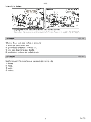 BL01P05 
Leia o texto abaixo. 
C0501 
Disponível em: <http://www.monica.com.br/comics/tirinhas/tira113.htm>. Acesso em: 31 dez. 2011. (P051270RJ_SUP) 
Questão 07 P051270RJ 
O humor desse texto está no fato de o menino 
A) achar que o cão ficaria feliz. 
B) querer saber onde fica o rosto do cão. 
C) ter a ideia de pintar o rosto do cão. 
D) ter pintado o rosto do cão no lado errado. 
Questão 08 P051271RJ 
No último quadrinho desse texto, a expressão do menino é de 
A) dúvida. 
B) medo. 
C) susto. 
D) tristeza. 
4 
 