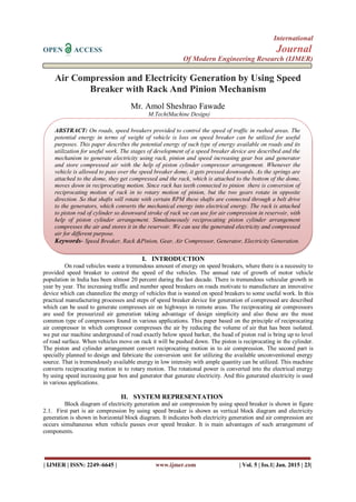 International
OPEN ACCESS Journal
Of Modern Engineering Research (IJMER)
| IJMER | ISSN: 2249–6645 | www.ijmer.com | Vol. 5 | Iss.1| Jan. 2015 | 23|
Air Compression and Electricity Generation by Using Speed
Breaker with Rack And Pinion Mechanism
Mr. Amol Sheshrao Fawade
M.Tech(Machine Design)
I. INTRODUCTION
On road vehicles waste a tremendous amount of energy on speed breakers, where there is a necessity to
provided speed breaker to control the speed of the vehicles. The annual rate of growth of motor vehicle
population in India has been almost 20 percent during the last decade. There is tremendous vehicular growth in
year by year. The increasing traffic and number speed breakers on roads motivate to manufacture an innovative
device which can channelize the energy of vehicles that is wasted on speed breakers to some useful work. In this
practical manufacturing processes and steps of speed breaker device for generation of compressed are described
which can be used to generate compresses air on highways in remote areas. The reciprocating air compressors
are used for pressurized air generation taking advantage of design simplicity and also these are the most
common type of compressors found in various applications. This paper based on the principle of reciprocating
air compressor in which compressor compresses the air by reducing the volume of air that has been isolated.
we put our machine underground of road exactly below speed barker, the head of piston rod is bring up to level
of road surface. When vehicles move on rack it will be pushed down. The piston is reciprocating in the cylinder.
The piston and cylinder arrangement convert reciprocating motion in to air compression. The second part is
specially planned to design and fabricate the conversion unit for utilizing the available unconventional energy
source. That is tremendously available energy in low intensity with ample quantity can be utilized. This machine
converts reciprocating motion in to rotary motion. The rotational power is converted into the electrical energy
by using speed increasing gear box and generator that generate electricity. And this generated electricity is used
in various applications.
II. SYSTEM REPRESENTATION
Block diagram of electricity generation and air compression by using speed breaker is shown in figure
2.1. First part is air compression by using speed breaker is shown as vertical block diagram and electricity
generation is shown in horizontal block diagram. It indicates both electricity generation and air compression are
occurs simultaneous when vehicle passes over speed breaker. It is main advantages of such arrangement of
components.
ABSTRACT: On roads, speed breakers provided to control the speed of traffic in rushed areas. The
potential energy in terms of weight of vehicle is loss on speed breaker can be utilized for useful
purposes. This paper describes the potential energy of such type of energy available on roads and its
utilization for useful work. The stages of development of a speed breaker device are described and the
mechanism to generate electricity using rack, pinion and speed increasing gear box and generator
and store compressed air with the help of piston cylinder compressor arrangement. Whenever the
vehicle is allowed to pass over the speed breaker dome, it gets pressed downwards. As the springs are
attached to the dome, they get compressed and the rack, which is attached to the bottom of the dome,
moves down in reciprocating motion. Since rack has teeth connected to pinion there is conversion of
reciprocating motion of rack in to rotary motion of pinion, but the two gears rotate in opposite
direction. So that shafts will rotate with certain RPM these shafts are connected through a belt drive
to the generators, which converts the mechanical energy into electrical energy. The rack is attached
to piston rod of cylinder so downward stroke of rack we can use for air compression in reservoir, with
help of piston cylinder arrangement. Simultaneously reciprocating piston cylinder arrangement
compresses the air and stores it in the reservoir. We can use the generated electricity and compressed
air for different purpose.
Keywords- Speed Breaker, Rack &Pinion, Gear, Air Compressor, Generator, Electricity Generation.
 