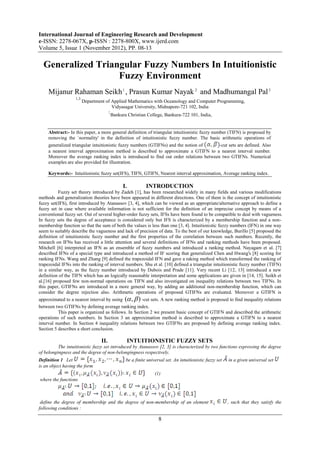 International Journal of Engineering Research and Development
e-ISSN: 2278-067X, p-ISSN : 2278-800X, www.ijerd.com
Volume 5, Issue 1 (November 2012), PP. 08-13

  Generalized Triangular Fuzzy Numbers In Intuitionistic
                   Fuzzy Environment
     Mijanur Rahaman Seikh 1 , Prasun Kumar Nayak 2 and Madhumangal Pal 3
                   1,3
                         Department of Applied Mathematics with Oceanology and Computer Programming,
                                       Vidyasagar University, Midnapore-721 102, India
                                        2
                                            Bankura Christian College, Bankura-722 101, India,


     Abstract:- In this paper, a more general definition of triangular intuitionistic fuzzy number (TIFN) is proposed by
     removing the `normality' in the definition of intuitionistic fuzzy number. The basic arithmetic operations of
     generalized triangular intuitionistic fuzzy numbers (GTIFNs) and the notion of            -cut sets are defined. Also
     a nearest interval approximation method is described to approximate a GTIFN to a nearest interval number.
     Moreover the average ranking index is introduced to find out order relations between two GTIFNs. Numerical
     examples are also provided for illustration.

     Keywords:- Intuitionistic fuzzy set(IFS), TIFN, GTIFN, Nearest interval approximation, Average ranking index.

                                                  I.          INTRODUCTION
          Fuzzy set theory introduced by Zadeh [1], has been researched widely in many fields and various modifications
methods and generalization theories have been appeared in different directions. One of them is the concept of intuitionistic
fuzzy set(IFS), first introduced by Atanassov [3, 4], which can be viewed as an appropriate/alternative approach to define a
fuzzy set in case where available information is not sufficient for the definition of an imprecise concept by means of a
conventional fuzzy set. Out of several higher-order fuzzy sets, IFSs have been found to be compatible to deal with vagueness.
In fuzzy sets the degree of acceptance is considered only but IFS is characterized by a membership function and a non-
membership function so that the sum of both the values is less than one [3, 4]. Intuitionistic fuzzy numbers (IFN) in one way
seem to suitably describe the vagueness and lack of precision of data. To the best of our knowledge, Burillo [5] proposed the
definition of intuitionistic fuzzy number and the first properties of the correlation between such numbers. Recently, the
research on IFNs has received a little attention and several definitions of IFNs and ranking methods have been proposed.
Mitchell [6] interpreted an IFN as an ensemble of fuzzy numbers and introduced a ranking method. Nayagam et al. [7]
described IFNs of a special type and introduced a method of IF scoring that generalized Chen and Hwang's [8] scoring for
ranking IFNs. Wang and Zhang [9] defined the trapezoidal IFN and gave a raking method which transformed the ranking of
trapezoidal IFNs into the ranking of interval numbers. Shu et al. [10] defined a triangular intuitionistic fuzzy number (TIFN)
in a similar way, as the fuzzy number introduced by Dubois and Prade [11]. Very recent Li [12, 13] introduced a new
definition of the TIFN which has an logically reasonable interpretation and some applications are given in [14, 15]. Seikh et
al.[16] proposed few non-normal operations on TIFN and also investigated on inequality relations between two TIFNs. In
this paper, GTIFNs are introduced in a more general way, by adding an additional non-membership function, which can
consider the degree rejection also. Arithmetic operations of proposed GTIFNs are evaluated. Moreover a GTIFN is
approximated to a nearest interval by using ( ,  ) -cut sets. A new ranking method is proposed to find inequality relations
between two GTIFNs by defining average ranking index.
          This paper is organized as follows. In Section 2 we present basic concept of GTIFN and described the arithmetic
operations of such numbers. In Section 3 an approximation method is described to approximate a GTIFN to a nearest
interval number. In Section 4 inequality relations between two GTIFNs are proposed by defining average ranking index.
Section 5 describes a short conclusion.

                                  II.                  INTUITIONISTIC FUZZY SETS
          The intuitionistic fuzzy set introduced by Atanassov [2, 3] is characterized by two functions expressing the degree
of belongingness and the degree of non-belongingness respectively.
Definition 1 Let                                   be a finite universal set. An intuitionistic fuzzy set   in a given universal set
is an object having the form
                                                                   (1)
where the functions



 define the degree of membership and the degree of non-membership of an element                             , such that they satisfy the
following conditions :

                                                                     8
 