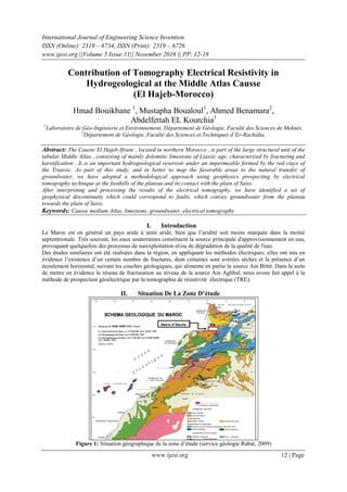 International Journal of Engineering Science Invention
ISSN (Online): 2319 – 6734, ISSN (Print): 2319 – 6726
www.ijesi.org ||Volume 5 Issue 11|| November 2016 || PP. 12-18
www.ijesi.org 12 | Page
Contribution of Tomography Electrical Resistivity in
Hydrogeological at the Middle Atlas Causse
(El Hajeb-Morocco)
Hmad Bouikbane 1
, Mustapha Boualoul1
, Ahmed Benamara2
,
Abdelfettah EL Kourchia1
1
Laboratoire de Géo-Ingénierie et Environnement, Département de Géologie, Faculté des Sciences de Meknès.
2
Département de Géologie, Faculté des Sciences et Techniques d’Er-Rachidia.
Abstract: The Causse El Hajeb-Ifrane , located in northern Morocco , is part of the large structural unit of the
tabular Middle Atlas , consisting of mainly dolomitic limestone of Liassic age, characterized by fracturing and
karstification . It is an important hydrogeological reservoir under an impermeable formed by the red clays of
the Triassic. As part of this study, and in better to map the favorable areas to the natural transfer of
groundwater, we have adopted a methodological approach using geophysics prospecting by electrical
tomography technique at the foothills of the plateau and its contact with the plain of Saiss.
After interpreting and processing the results of the electrical tomography, we have identified a set of
geophysical discontinuity which could correspond to faults, which convey groundwater from the plateau
towards the plain of Saiss.
Keywords: Causse medium Atlas, limestone, groundwater, electrical tomography
I. Introduction
Le Maroc est en général un pays aride à semi aride, bien que l’aridité soit moins marquée dans la moitié
septentrionale. Très souvent, les eaux souterraines constituent la source principale d'approvisionnement en eau,
provoquant quelquefois des processus de surexploitation et/ou de dégradation de la qualité de l'eau.
Des études similaires ont été réalisées dans la région, en appliquant les méthodes électriques; elles ont mis en
évidence l’existence d’un certain nombre de fractures, dont certaines sont avérées sèches et la présence d’un
écoulement horizontal, suivant les couches géologiques, qui alimente en partie la source Ain Bittit. Dans la suite
de mettre en évidence le réseau de fracturation au niveau de la source Ain Aghbal; nous avons fait appel à la
méthode de prospection géoélectrique par la tomographie de résistivité électrique (TRE).
II. Situation De La Zone D’étude
Figure 1: Situation géographique de la zone d’étude (service géologie Rabat, 2009)
 