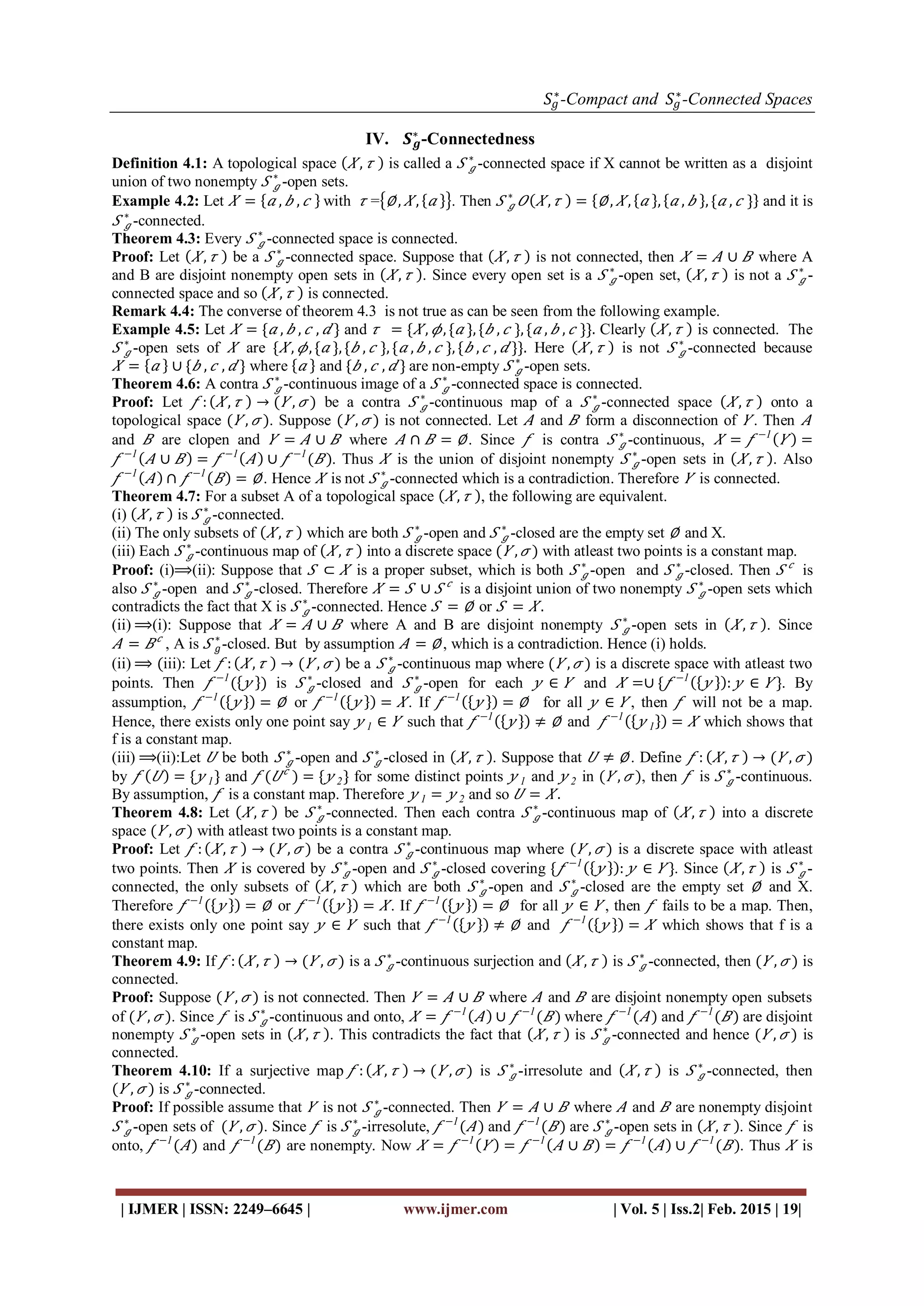 𝑆𝑔
∗
-Compact and 𝑆𝑔
∗
-Connected Spaces
| IJMER | ISSN: 2249–6645 | www.ijmer.com | Vol. 5 | Iss.2| Feb. 2015 | 19|
IV. 𝑺 𝒈
∗
-Connectedness
Definition 4.1: A topological space 𝑋, 𝜏 is called a 𝑆 𝑔
∗
-connected space if X cannot be written as a disjoint
union of two nonempty 𝑆 𝑔
∗
-open sets.
Example 4.2: Let 𝑋 = 𝑎 , 𝑏 , 𝑐 with 𝜏 = ∅, 𝑋, 𝑎 . Then 𝑆 𝑔
∗
𝑂 𝑋, 𝜏 = ∅, 𝑋, 𝑎 , 𝑎 , 𝑏 , { 𝑎 , 𝑐 } and it is
𝑆 𝑔
∗
-connected.
Theorem 4.3: Every 𝑆 𝑔
∗
-connected space is connected.
Proof: Let 𝑋, 𝜏 be a 𝑆 𝑔
∗
-connected space. Suppose that 𝑋, 𝜏 is not connected, then 𝑋 = 𝐴 ∪ 𝐵 where A
and B are disjoint nonempty open sets in 𝑋, 𝜏 . Since every open set is a 𝑆 𝑔
∗
-open set, 𝑋, 𝜏 is not a 𝑆 𝑔
∗
-
connected space and so 𝑋, 𝜏 is connected.
Remark 4.4: The converse of theorem 4.3 is not true as can be seen from the following example.
Example 4.5: Let 𝑋 = { 𝑎 , 𝑏 , 𝑐 , 𝑑 } and 𝜏 = { 𝑋, 𝜙, { 𝑎 }, { 𝑏 , 𝑐 }, { 𝑎 , 𝑏 , 𝑐 }}. Clearly 𝑋, 𝜏 is connected. The
𝑆 𝑔
∗
-open sets of 𝑋 are { 𝑋, 𝜙, { 𝑎 }, { 𝑏 , 𝑐 }, { 𝑎 , 𝑏 , 𝑐 }, { 𝑏 , 𝑐 , 𝑑 }}. Here 𝑋, 𝜏 is not 𝑆 𝑔
∗
-connected because
𝑋 = 𝑎 ∪ { 𝑏 , 𝑐 , 𝑑 } where 𝑎 and { 𝑏 , 𝑐 , 𝑑 } are non-empty 𝑆 𝑔
∗
-open sets.
Theorem 4.6: A contra 𝑆 𝑔
∗
-continuous image of a 𝑆 𝑔
∗
-connected space is connected.
Proof: Let 𝑓 : 𝑋, 𝜏 → ( 𝑌 , 𝜎 ) be a contra 𝑆 𝑔
∗
-continuous map of a 𝑆 𝑔
∗
-connected space 𝑋, 𝜏 onto a
topological space ( 𝑌 , 𝜎 ). Suppose ( 𝑌 , 𝜎 ) is not connected. Let 𝐴 and 𝐵 form a disconnection of 𝑌 . Then 𝐴
and 𝐵 are clopen and 𝑌 = 𝐴 ∪ 𝐵 where 𝐴 ∩ 𝐵 = ∅. Since 𝑓 is contra 𝑆 𝑔
∗
-continuous, 𝑋 = 𝑓 −1
𝑌 =
𝑓 −1
𝐴 ∪ 𝐵 = 𝑓 −1
𝐴 ∪ 𝑓 −1
( 𝐵). Thus 𝑋 is the union of disjoint nonempty 𝑆 𝑔
∗
-open sets in 𝑋, 𝜏 . Also
𝑓 −1
𝐴 ∩ 𝑓 −1
𝐵 = ∅. Hence 𝑋 is not 𝑆 𝑔
∗
-connected which is a contradiction. Therefore 𝑌 is connected.
Theorem 4.7: For a subset A of a topological space 𝑋, 𝜏 , the following are equivalent.
(i) 𝑋, 𝜏 is 𝑆 𝑔
∗
-connected.
(ii) The only subsets of 𝑋, 𝜏 which are both 𝑆 𝑔
∗
-open and 𝑆 𝑔
∗
-closed are the empty set ∅ and X.
(iii) Each 𝑆 𝑔
∗
-continuous map of 𝑋, 𝜏 into a discrete space ( 𝑌 , 𝜎 ) with atleast two points is a constant map.
Proof: (i)⟹(ii): Suppose that 𝑆 ⊂ 𝑋 is a proper subset, which is both 𝑆 𝑔
∗
-open and 𝑆 𝑔
∗
-closed. Then 𝑆 𝑐
is
also 𝑆 𝑔
∗
-open and 𝑆 𝑔
∗
-closed. Therefore 𝑋 = 𝑆 ∪ 𝑆 𝑐
is a disjoint union of two nonempty 𝑆 𝑔
∗
-open sets which
contradicts the fact that X is 𝑆 𝑔
∗
-connected. Hence 𝑆 = ∅ or 𝑆 = 𝑋.
(ii) ⟹(i): Suppose that 𝑋 = 𝐴 ∪ 𝐵 where A and B are disjoint nonempty 𝑆 𝑔
∗
-open sets in 𝑋, 𝜏 . Since
𝐴 = 𝐵 𝑐
, A is 𝑆 𝑔
∗
-closed. But by assumption 𝐴 = ∅, which is a contradiction. Hence (i) holds.
(ii) ⟹ (iii): Let 𝑓 : 𝑋, 𝜏 → ( 𝑌 , 𝜎 ) be a 𝑆 𝑔
∗
-continuous map where ( 𝑌 , 𝜎 ) is a discrete space with atleast two
points. Then 𝑓 −1
( 𝑦 ) is 𝑆 𝑔
∗
-closed and 𝑆 𝑔
∗
-open for each 𝑦 ∈ 𝑌 and 𝑋 =∪ { 𝑓 −1
𝑦 : 𝑦 ∈ 𝑌 }. By
assumption, 𝑓 −1
𝑦 = ∅ or 𝑓 −1
𝑦 = 𝑋. If 𝑓 −1
𝑦 = ∅ for all 𝑦 ∈ 𝑌 , then 𝑓 will not be a map.
Hence, there exists only one point say 𝑦 1 ∈ 𝑌 such that 𝑓 −1
𝑦 ≠ ∅ and 𝑓 −1
𝑦 1 = 𝑋 which shows that
f is a constant map.
(iii) ⟹(ii):Let 𝑈 be both 𝑆 𝑔
∗
-open and 𝑆 𝑔
∗
-closed in 𝑋, 𝜏 . Suppose that 𝑈 ≠ ∅. Define 𝑓 : 𝑋, 𝜏 → ( 𝑌 , 𝜎 )
by 𝑓 𝑈 = { 𝑦 1} and 𝑓 ( 𝑈 𝑐
) = { 𝑦 2} for some distinct points 𝑦 1 and 𝑦 2 in ( 𝑌 , 𝜎 ), then 𝑓 is 𝑆 𝑔
∗
-continuous.
By assumption, 𝑓 is a constant map. Therefore 𝑦 1 = 𝑦 2 and so 𝑈 = 𝑋.
Theorem 4.8: Let 𝑋, 𝜏 be 𝑆 𝑔
∗
-connected. Then each contra 𝑆 𝑔
∗
-continuous map of 𝑋, 𝜏 into a discrete
space ( 𝑌 , 𝜎 ) with atleast two points is a constant map.
Proof: Let 𝑓 : 𝑋, 𝜏 → ( 𝑌 , 𝜎 ) be a contra 𝑆 𝑔
∗
-continuous map where ( 𝑌 , 𝜎 ) is a discrete space with atleast
two points. Then 𝑋 is covered by 𝑆 𝑔
∗
-open and 𝑆 𝑔
∗
-closed covering { 𝑓 −1
𝑦 : 𝑦 ∈ 𝑌 }. Since 𝑋, 𝜏 is 𝑆 𝑔
∗
-
connected, the only subsets of 𝑋, 𝜏 which are both 𝑆 𝑔
∗
-open and 𝑆 𝑔
∗
-closed are the empty set ∅ and X.
Therefore 𝑓 −1
𝑦 = ∅ or 𝑓 −1
𝑦 = 𝑋. If 𝑓 −1
𝑦 = ∅ for all 𝑦 ∈ 𝑌 , then 𝑓 fails to be a map. Then,
there exists only one point say 𝑦 ∈ 𝑌 such that 𝑓 −1
𝑦 ≠ ∅ and 𝑓 −1
𝑦 = 𝑋 which shows that f is a
constant map.
Theorem 4.9: If 𝑓 : 𝑋, 𝜏 → ( 𝑌 , 𝜎 ) is a 𝑆 𝑔
∗
-continuous surjection and 𝑋, 𝜏 is 𝑆 𝑔
∗
-connected, then ( 𝑌 , 𝜎 ) is
connected.
Proof: Suppose ( 𝑌 , 𝜎 ) is not connected. Then 𝑌 = 𝐴 ∪ 𝐵 where 𝐴 and 𝐵 are disjoint nonempty open subsets
of ( 𝑌 , 𝜎 ). Since 𝑓 is 𝑆 𝑔
∗
-continuous and onto, 𝑋 = 𝑓 −1
𝐴 ∪ 𝑓 −1
( 𝐵) where 𝑓 −1
( 𝐴) and 𝑓 −1
( 𝐵) are disjoint
nonempty 𝑆 𝑔
∗
-open sets in 𝑋, 𝜏 . This contradicts the fact that 𝑋, 𝜏 is 𝑆 𝑔
∗
-connected and hence ( 𝑌 , 𝜎 ) is
connected.
Theorem 4.10: If a surjective map 𝑓 : 𝑋, 𝜏 → ( 𝑌 , 𝜎 ) is 𝑆 𝑔
∗
-irresolute and 𝑋, 𝜏 is 𝑆 𝑔
∗
-connected, then
( 𝑌 , 𝜎 ) is 𝑆 𝑔
∗
-connected.
Proof: If possible assume that 𝑌 is not 𝑆 𝑔
∗
-connected. Then 𝑌 = 𝐴 ∪ 𝐵 where 𝐴 and 𝐵 are nonempty disjoint
𝑆 𝑔
∗
-open sets of ( 𝑌 , 𝜎 ). Since 𝑓 is 𝑆 𝑔
∗
-irresolute, 𝑓 −1
( 𝐴) and 𝑓 −1
( 𝐵) are 𝑆 𝑔
∗
-open sets in 𝑋, 𝜏 . Since 𝑓 is
onto, 𝑓 −1
( 𝐴) and 𝑓 −1
( 𝐵) are nonempty. Now 𝑋 = 𝑓 −1
𝑌 = 𝑓 −1
𝐴 ∪ 𝐵 = 𝑓 −1
𝐴 ∪ 𝑓 −1
( 𝐵). Thus 𝑋 is
 