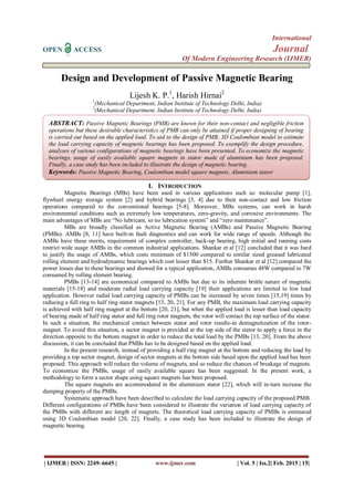 International
OPEN ACCESS Journal
Of Modern Engineering Research (IJMER)
| IJMER | ISSN: 2249–6645 | www.ijmer.com | Vol. 5 | Iss.2| Feb. 2015 | 15|
Design and Development of Passive Magnetic Bearing
Lijesh K. P.1
, Harish Hirnai2
1
(Mechanical Department, Indian Institute of Technology Delhi, India)
2
(Mechanical Department, Indian Institute of Technology Delhi, India)
I. INTRODUCTION
Magnetic Bearings (MBs) have been used in various applications such as: molecular pump [1],
flywheel energy storage system [2] and hybrid bearings [3, 4] due to their non-contact and low friction
operations compared to the conventional bearings [5-8]. Moreover, MBs systems, can work in harsh
environmental conditions such as extremely low temperatures, zero-gravity, and corrosive environments. The
main advantages of MBs are “No lubricant, so no lubrication system” and “zero maintenance”.
MBs are broadly classified as Active Magnetic Bearing (AMBs) and Passive Magnetic Bearing
(PMBs). AMBs [8, 11] have built-in fault diagnostics and can work for wide range of speeds. Although the
AMBs have these merits, requirement of complex controller, back-up bearing, high initial and running costs
restrict wide usage AMBs in the common industrial applications. Shankar et al [12] concluded that it was hard
to justify the usage of AMBs, which costs minimum of $1500 compared to similar sized greased lubricated
rolling element and hydrodynamic bearings which cost lesser than $15. Further Shankar et al [12] compared the
power losses due to these bearings and showed for a typical application, AMBs consumes 48W compared to 7W
consumed by rolling element bearing.
PMBs [13-14] are economical compared to AMBs but due to its inherent brittle nature of magnetic
materials [15-18] and moderate radial load carrying capacity [19] their applications are limited to low load
application. However radial load carrying capacity of PMBs can be increased by seven times [15,19] times by
reducing a full ring to half ring stator magnets [13, 20, 21]. For any PMB, the maximum load carrying capacity
is achieved with half ring magnet at the bottom [20, 21], but when the applied load is lesser than load capacity
of bearing made of half ring stator and full ring rotor magnets, the rotor will contact the top surface of the stator.
In such a situation, the mechanical contact between stator and rotor results-in demagnetization of the rotor-
magnet. To avoid this situation, a sector magnet is provided at the top side of the stator to apply a force in the
direction opposite to the bottom magnet in order to reduce the total load by the PMBs [13, 20]. From the above
discussion, it can be concluded that PMBs has to be designed based on the applied load.
In the present research, instead of providing a half ring magnet at the bottom and reducing the load by
providing a top sector magnet, design of sector magnets at the bottom side based upon the applied load has been
proposed. This approach will reduce the volume of magnets, and so reduce the chances of breakage of magnets.
To economize the PMBs, usage of easily available square has been suggested. In the present work, a
methodology to form a sector shape using square magnets has been proposed.
The square magnets are accommodated in the aluminium stator [22], which will in-turn increase the
damping property of the PMBs.
Systematic approach have been described to calculate the load carrying capacity of the proposed PMB.
Different configurations of PMBs have been considered to illustrate the variation of load carrying capacity of
the PMBs with different arc length of magnets. The theoretical load carrying capacity of PMBs is estimated
using 3D Coulombian model [20, 22]. Finally, a case study has been included to illustrate the design of
magnetic bearing.
ABSTRACT: Passive Magnetic Bearings (PMB) are known for their non-contact and negligible friction
operations but these desirable characteristics of PMB can only be attained if proper designing of bearing
is carried out based on the applied load. To aid to the design of PMB, 3D Coulombian model to estimate
the load carrying capacity of magnetic bearings has been proposed. To exemplify the design procedure,
analyses of various configurations of magnetic bearings have been presented. To economize the magnetic
bearings, usage of easily available square magnets in stator made of aluminium has been proposed.
Finally, a case study has been included to illustrate the design of magnetic bearing.
Keywords: Passive Magnetic Bearing, Coulombian model square magnets, Aluminium stator
 