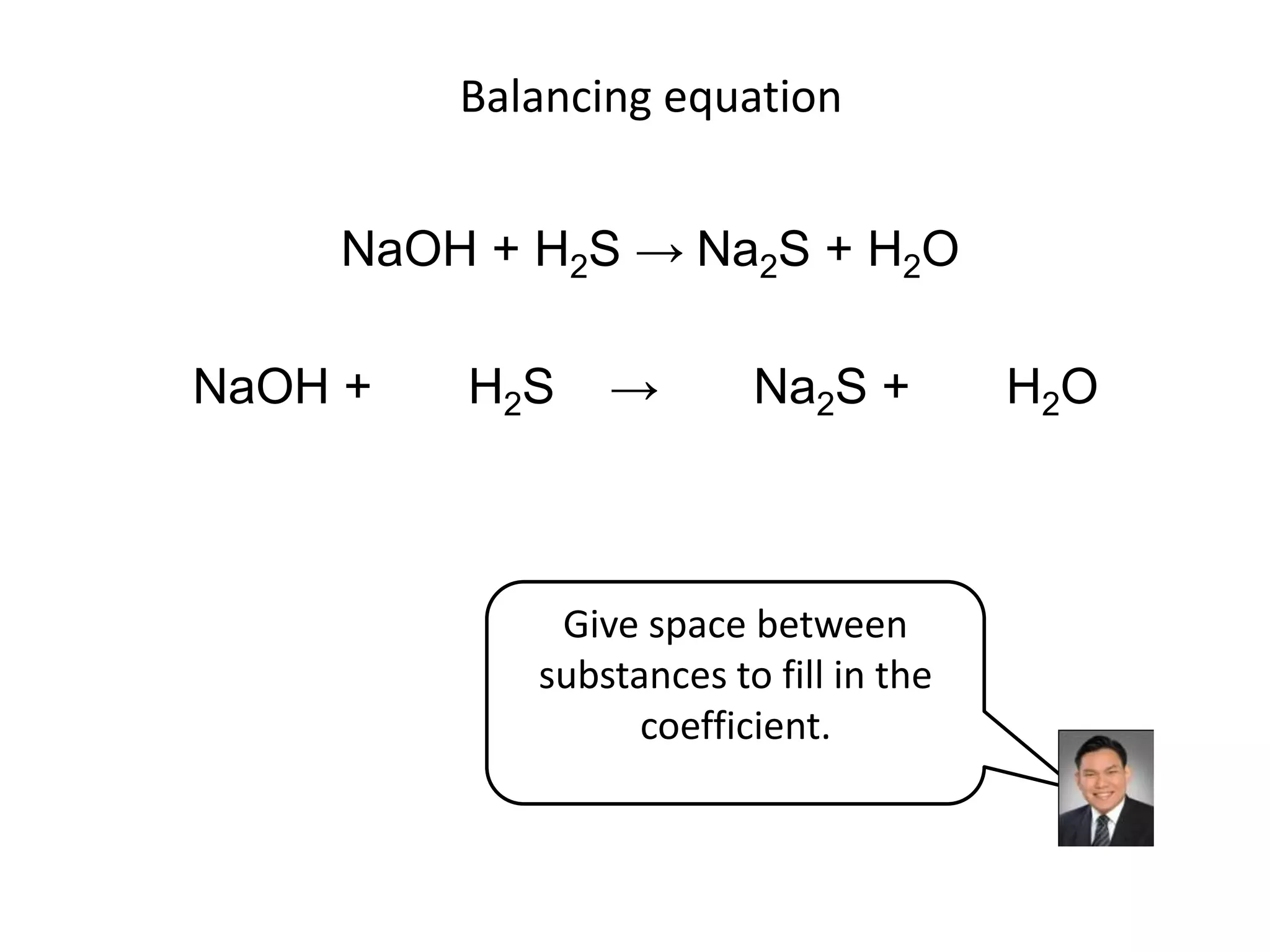 Balancing equationNaOH + H2S -> Na2S + H2ONaOH +       H2S    ->       Na2S +       H2OGive space between substances to fill in the coefficient.