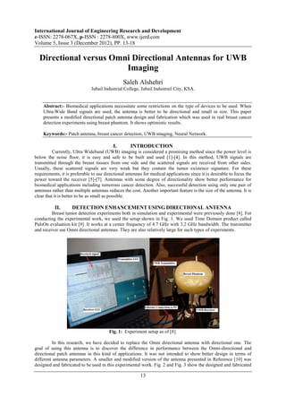 International Journal of Engineering Research and Development
e-ISSN: 2278-067X, p-ISSN : 2278-800X, www.ijerd.com
Volume 5, Issue 3 (December 2012), PP. 13-18

  Directional versus Omni Directional Antennas for UWB
                        Imaging
                                                Saleh Alshehri
                              Jubail Industrial College, Jubail Industrail City, KSA.


    Abstract:- Biomedical applications necessitate some restrictions on the type of devices to be used. When
    Ultra-Wide Band signals are used, the antenna is better to be directional and small in size. This paper
    presents a modified directional patch antenna design and fabrication which was used in real breast cancer
    detection experiments using breast phantom. It shows optimistic results.

    Keywords:- Patch antenna, breast cancer detection, UWB imaging, Neural Network.

                                          I.        INTRODUCTION
          Currently, Ultra Wideband (UWB) imaging is considered a promising method since the power level is
below the noise floor, it is easy and safe to be built and used [1]-[4]. In this method, UWB signals are
transmitted through the breast tissues from one side and the scattered signals are received from other sides.
Usually, these scattered signals are very weak but they contain the tumor existence signature. For these
requirements, it is preferable to use directional antennas for medical applications since it is desirable to focus the
power toward the receiver [5]-[7]. Antennas with some degree of directionality show better performance for
biomedical applications including tumorous cancer detection. Also, successful detection using only one pair of
antennas rather than multiple antennas reduces the cost. Another important feature is the size of the antenna. It is
clear that it is better to be as small as possible.

           II.      DETECTION ENHANCEMENT USING DIRECTIONAL ANTENNA
         Breast tumor detection experiments both in simulation and experimental were previously done [8]. For
conducting the experimental work, we used the setup shown in Fig. 1. We used Time Domain product called
PulsOn evaluation kit [9]. It works at a center frequency of 4.7 GHz with 3.2 GHz bandwidth. The transmitter
and receiver use Omni directional antennas. They are also relatively large for such types of experiments.




                                        Fig. 1: Experiment setup as of [8].

         In this research, we have decided to replace the Omni directional antenna with directional one. The
goal of using this antenna is to discover the difference in performance between the Omni-directional and
directional patch antennas in this kind of applications. It was not intended to show better design in terms of
different antenna parameters. A smaller and modified version of the antenna presented in Reference [10] was
designed and fabricated to be used in this experimental work. Fig. ‎ and Fig. ‎ show the designed and fabricated
                                                                   2          3

                                                         13
 