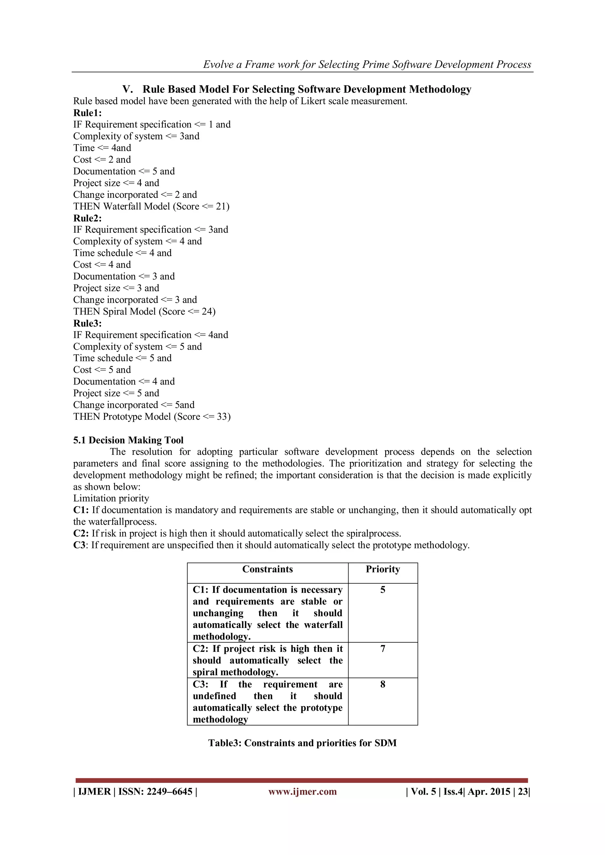 Evolve a Frame work for Selecting Prime Software Development Process
| IJMER | ISSN: 2249–6645 | www.ijmer.com | Vol. 5 | Iss.4| Apr. 2015 | 23|
V. Rule Based Model For Selecting Software Development Methodology
Rule based model have been generated with the help of Likert scale measurement.
Rule1:
IF Requirement specification <= 1 and
Complexity of system <= 3and
Time <= 4and
Cost <= 2 and
Documentation <= 5 and
Project size <= 4 and
Change incorporated <= 2 and
THEN Waterfall Model (Score <= 21)
Rule2:
IF Requirement specification <= 3and
Complexity of system <= 4 and
Time schedule <= 4 and
Cost <= 4 and
Documentation <= 3 and
Project size <= 3 and
Change incorporated <= 3 and
THEN Spiral Model (Score <= 24)
Rule3:
IF Requirement specification <= 4and
Complexity of system <= 5 and
Time schedule <= 5 and
Cost <= 5 and
Documentation <= 4 and
Project size <= 5 and
Change incorporated <= 5and
THEN Prototype Model (Score <= 33)
5.1 Decision Making Tool
The resolution for adopting particular software development process depends on the selection
parameters and final score assigning to the methodologies. The prioritization and strategy for selecting the
development methodology might be refined; the important consideration is that the decision is made explicitly
as shown below:
Limitation priority
C1: If documentation is mandatory and requirements are stable or unchanging, then it should automatically opt
the waterfallprocess.
C2: If risk in project is high then it should automatically select the spiralprocess.
C3: If requirement are unspecified then it should automatically select the prototype methodology.
Constraints Priority
C1: If documentation is necessary
and requirements are stable or
unchanging then it should
automatically select the waterfall
methodology.
5
C2: If project risk is high then it
should automatically select the
spiral methodology.
7
C3: If the requirement are
undefined then it should
automatically select the prototype
methodology
8
Table3: Constraints and priorities for SDM
 