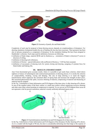 Simulation Of Deep-Drawing Process Of Large Panels
www.theijes.com The IJES Page 26
Figure 2: Geometry of punch, die and blank holder
Complexity of each step by proposal of deep drawing process depends on complicatedness of drawpiece. For
drawing simulation of proposed models the use of braking ribs has also been necessary. Their geometry has been
also in advance proposed as a component of drawpiece. In the simulation braking ribs have been assigned to
blankholder´s reference. Each steps used for definition of process are following:
 definition of blank shape, material DC06 and its thickness a0 – orientation of blank in direction 0º across to
direction of rolling,
 definition of drawing tools references,
 definition of friction – special lubrication with coefficient of friction μ = 0.05 has been assumed,
 definition of movements of drawing tools for system closing and drawing, assigning of constant force for
blank holder and braking ribs.
III. RESULTS AND DISCUSSION
Auto Form Incremental gives accurate results, where it is possible to get easily basic criterion, which shows
rightness of choice of technological and constructional parameters of drawing process. It is mostly the criterion
of compressibility, breaking, waving and thinning. The aim of deep drawing is to reach the biggest
transformation which suppresses the unwanted effect of spring back and increases the strength of draw piece.
But unwanted phenomenon like splits, excessive thinning of material, compressing of material and thickening of
material must be stopped.
In the Fig. 3 distribution of sheet deformation and FLD diagram of the draw piece A after shearing-off is shown.
In area of the smallest radius of the basic outline is a small area (yellow colour) signalizing excessive thinning
and other areas (blue colour) pointing at compression in material. As we can see on FLD diagram these areas do
not represent a risk for process realization, material is mostly uniformly deformed (green area).
a) b)
Figure 3: Final deformation distribution (a) and FLD diagram (b) of draw piece A
In the Fig. 4 distribution of sheet deformation and FLD diagram of the drawpiece B after shearing-off is shown.
As it is a model with the height of 90 mm, the draw is considerably deforming into final shape at the expense of
 