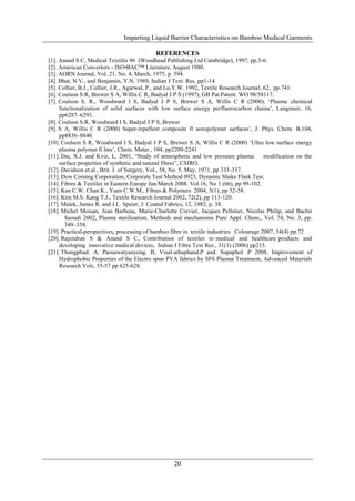 Imparting Liquid Barrier Characteristics on Bamboo Medical Garments

                                             REFERENCES
[1]. Anand S C, Medical Textiles 96 (Woodhead Publishing Ltd Cambridge), 1997, pp.3-6.
[2]. American Convertors - ISO•BAC™ Literature, August 1980.
[3]. AORN Journal, Vol. 21, No. 4, March, 1975, p. 594.
[4]. Bhat, N.V., and Benjamin, Y.N. 1989, Indian J Text. Res. pp1-14.
[5]. Collier, B.J., Collier, J.R., Agarwal, P., and Lo,Y.W. 1992, Textile Research Journal, 62, pp.741.
[6]. Coulson S R, Brewer S A, Willis C R, Badyal J P S (1997), GB Pat.Patent: WO 98/58117.
[7]. Coulson S. R., Woodward I S, Badyal J P S, Brewer S A, Willis C R (2000), ‗Plasma chemical
     functionalization of solid surfaces with low surface energy perfluorocarbon chains‘, Langmuir, 16,
     pp6287–6293.
[8]. Coulson S R, Woodward I S, Badyal J P S, Brewer
[9]. S A, Willis C R (2000) Super-repellent composite fl uoropolymer surfaces‘, J. Phys. Chem. B,104,
     pp8836–8840.
[10]. Coulson S R, Woodward I S, Badyal J P S, Brewer S A, Willis C R (2000) ‗Ultra low surface energy
     plasma polymer fi lms‘, Chem. Mater., 104, pp2200-2241
[11]. Dai, X.J. and Kviz, L. 2001, ―Study of atmospheric and low pressure plasma            modification on the
     surface properties of synthetic and natural fibres‖, CSIRO.
[12]. Davidson et.al., Brit. J. of Surgery, Vol., 58, No. 5, May, 1971, pp 333-337.
[13]. Dow Corning Corporation, Corporate Test Method 0923, Dynamic Shake Flask Test.
[14]. Fibres & Textiles in Eastern Europe Jan/March 2008. Vol.16, No 1 (66), pp 99-102.
[15]. Kan C.W. Chan K., Yuen C.W.M., Fibres & Polymers 2004, 5(1), pp 52-58.
[16]. Kim M.S. Kang T.J., Textile Research Journal 2002, 72(2), pp 113-120.
[17]. Malek, James R. and J.L. Speier, J. Coated Fabrics, 12, 1982, p. 38.
[18]. Michel Moisan, Jean Barbeau, Marie-Charlotte Crevier, Jacques Pelletier, Nicolas Philip, and Bachir
       Saoudi 2002, Plasma sterilization. Methods and mechanisms Pure Appl. Chem., Vol. 74, No. 3, pp.
       349–358.
[19]. Practical-perspectives, processing of bamboo fibre in textile industries. Colourage 2007, 54(4) pp.72
[20]. Rajendran S & Anand S C, Contribution of textiles to medical and healthcare products and
     developing innovative medical devices, Indian J Fibre Text Res , 31(1) (2006) pp215.
[21]. Thongphud. A, Paosawatyanyong. B, Visal-athaphand.P and. Supaphol .P 2008, Improvement of
     Hydrophobic Properties of the Electro spun PVA fabrics by SF6 Plasma Treatment, Advanced Materials
     Research Vols. 55-57 pp 625-628.




                                                     20
 