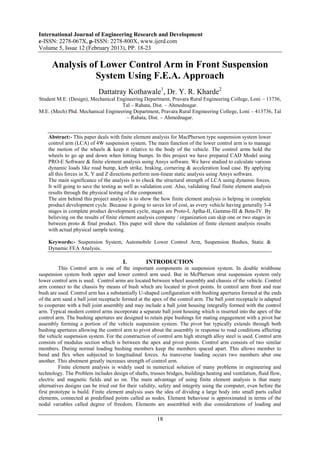 International Journal of Engineering Research and Development
e-ISSN: 2278-067X, p-ISSN: 2278-800X, www.ijerd.com
Volume 5, Issue 12 (February 2013), PP. 18-23

      Analysis of Lower Control Arm in Front Suspension
                 System Using F.E.A. Approach
                            Dattatray Kothawale1, Dr. Y. R. Kharde2
Student M.E. (Design), Mechanical Engineering Department, Pravara Rural Engineering College, Loni – 13736,
                                    Tal – Rahata, Dist. – Ahmednagar.
M.E. (Mech) Phd, Mechanical Engineering Department, Pravara Rural Engineering College, Loni – 413736, Tal
                                      – Rahata, Dist. – Ahmednagar.


    Abstract:- This paper deals with finite element analysis for MacPherson type suspension system lower
    control arm (LCA) of 4W suspension system. The main function of the lower control arm is to manage
    the motion of the wheels & keep it relative to the body of the vehicle. The control arms hold the
    wheels to go up and down when hitting bumps. In this project we have prepared CAD Model using
    PRO-E Software & finite element analysis using Ansys software. We have studied to calculate various
    dynamic loads like road bump, kerb strike, braking, cornering & acceleration load case. By applying
    all this forces in X, Y and Z directions perform non-linear static analysis using Ansys software.
    The main significance of the analysis is to check the structural strength of LCA using dynamic forces.
    It will going to save the testing as well as validation cost. Also, validating final finite element analysis
    results through the physical testing of the component.
    The aim behind this project analysis is to show the how finite element analysis is helping in complete
    product development cycle. Because it going to saves lot of cost, as every vehicle having generally 3-4
    stages in complete product development cycle, stages are Proto-I, Aplha-II, Gamma-III & Beta-IV. By
    believing on the results of finite element analysis company / organization can skip one or two stages in
    between proto & final product. This paper will show the validation of finite element analysis results
    with actual physical sample testing.

    Keywords:- Suspension System, Automobile Lower Control Arm, Suspension Bushes, Static &
    Dynamic FEA Analysis.

                                        I.         INTRODUCTION
          This Control arm is one of the important components in suspension system. In double wishbone
suspension system both upper and lower control arm used. But in McPherson strut suspension system only
lower control arm is used. Control arms are located between wheel assembly and chassis of the vehicle. Control
arm connect to the chassis by means of bush which are located in pivot points. In control arm front and rear
bush are used. Control arm has a substantially U-shaped configuration with bushing apertures formed at the ends
of the arm sand a ball joint receptacle formed at the apex of the control arm. The ball joint receptacle is adapted
to cooperate with a ball joint assembly and may include a ball joint housing integrally formed with the control
arm. Typical modern control arms incorporate a separate ball joint housing which is inserted into the apex of the
control arm. The bushing apertures are designed to retain pipe bushings for mating engagement with a pivot bar
assembly forming a portion of the vehicle suspension system. The pivot bar typically extends through both
bushing apertures allowing the control arm to pivot about the assembly in response to road conditions affecting
the vehicle suspension system. For the construction of control arm high strength alloy steel is used. Control arm
consists of modulus section which is between the apex and pivot points. Control arm consists of two similar
members. During normal loading bushing members keep the members spaced apart. This allows member to
bend and flex when subjected to longitudinal forces. As transverse loading occurs two members abut one
another. This abutment greatly increases strength of control arm.
          Finite element analysis is widely used in numerical solution of many problems in engineering and
technology. The Problem includes design of shafts, trusses bridges, buildings heating and ventilation, fluid flow,
electric and magnetic fields and so on. The main advantage of using finite element analysis is that many
alternatives designs can be tried out for their validity, safety and integrity using the computer, even before the
first prototype is build. Finite element analysis uses the idea of dividing a large body into small parts called
elements, connected at predefined points called as nodes. Element behaviour is approximated in terms of the
nodal variables called degree of freedom. Elements are assembled with due considerations of loading and

                                                        18
 