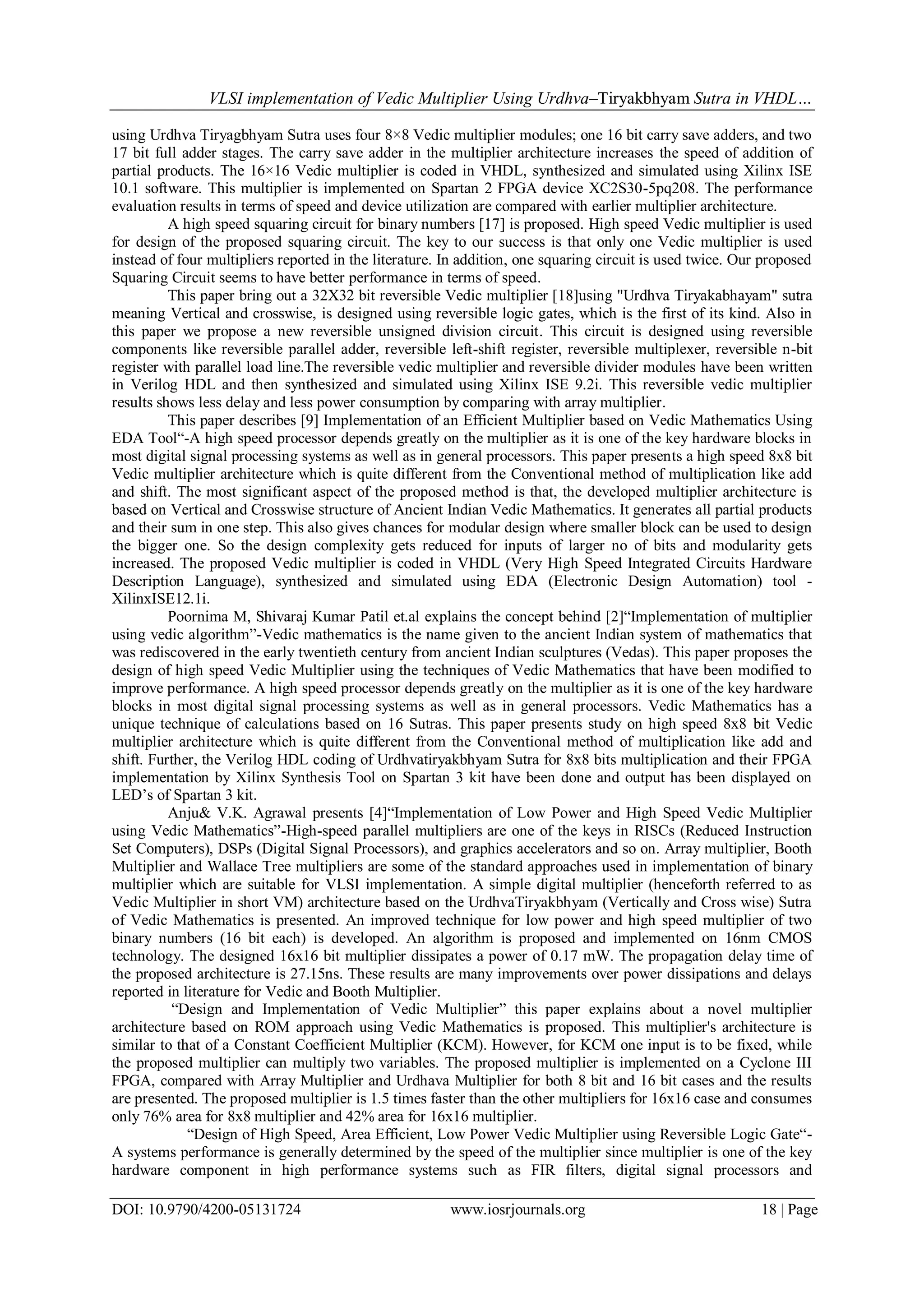 VLSI implementation of Vedic Multiplier Using Urdhva–Tiryakbhyam Sutra in VHDL…
DOI: 10.9790/4200-05131724 www.iosrjournals.org 18 | Page
using Urdhva Tiryagbhyam Sutra uses four 8×8 Vedic multiplier modules; one 16 bit carry save adders, and two
17 bit full adder stages. The carry save adder in the multiplier architecture increases the speed of addition of
partial products. The 16×16 Vedic multiplier is coded in VHDL, synthesized and simulated using Xilinx ISE
10.1 software. This multiplier is implemented on Spartan 2 FPGA device XC2S30-5pq208. The performance
evaluation results in terms of speed and device utilization are compared with earlier multiplier architecture.
A high speed squaring circuit for binary numbers [17] is proposed. High speed Vedic multiplier is used
for design of the proposed squaring circuit. The key to our success is that only one Vedic multiplier is used
instead of four multipliers reported in the literature. In addition, one squaring circuit is used twice. Our proposed
Squaring Circuit seems to have better performance in terms of speed.
This paper bring out a 32X32 bit reversible Vedic multiplier [18]using "Urdhva Tiryakabhayam" sutra
meaning Vertical and crosswise, is designed using reversible logic gates, which is the first of its kind. Also in
this paper we propose a new reversible unsigned division circuit. This circuit is designed using reversible
components like reversible parallel adder, reversible left-shift register, reversible multiplexer, reversible n-bit
register with parallel load line.The reversible vedic multiplier and reversible divider modules have been written
in Verilog HDL and then synthesized and simulated using Xilinx ISE 9.2i. This reversible vedic multiplier
results shows less delay and less power consumption by comparing with array multiplier.
This paper describes [9] Implementation of an Efficient Multiplier based on Vedic Mathematics Using
EDA Tool“-A high speed processor depends greatly on the multiplier as it is one of the key hardware blocks in
most digital signal processing systems as well as in general processors. This paper presents a high speed 8x8 bit
Vedic multiplier architecture which is quite different from the Conventional method of multiplication like add
and shift. The most significant aspect of the proposed method is that, the developed multiplier architecture is
based on Vertical and Crosswise structure of Ancient Indian Vedic Mathematics. It generates all partial products
and their sum in one step. This also gives chances for modular design where smaller block can be used to design
the bigger one. So the design complexity gets reduced for inputs of larger no of bits and modularity gets
increased. The proposed Vedic multiplier is coded in VHDL (Very High Speed Integrated Circuits Hardware
Description Language), synthesized and simulated using EDA (Electronic Design Automation) tool -
XilinxISE12.1i.
Poornima M, Shivaraj Kumar Patil et.al explains the concept behind [2]“Implementation of multiplier
using vedic algorithm”-Vedic mathematics is the name given to the ancient Indian system of mathematics that
was rediscovered in the early twentieth century from ancient Indian sculptures (Vedas). This paper proposes the
design of high speed Vedic Multiplier using the techniques of Vedic Mathematics that have been modified to
improve performance. A high speed processor depends greatly on the multiplier as it is one of the key hardware
blocks in most digital signal processing systems as well as in general processors. Vedic Mathematics has a
unique technique of calculations based on 16 Sutras. This paper presents study on high speed 8x8 bit Vedic
multiplier architecture which is quite different from the Conventional method of multiplication like add and
shift. Further, the Verilog HDL coding of Urdhvatiryakbhyam Sutra for 8x8 bits multiplication and their FPGA
implementation by Xilinx Synthesis Tool on Spartan 3 kit have been done and output has been displayed on
LED‟s of Spartan 3 kit.
Anju& V.K. Agrawal presents [4]“Implementation of Low Power and High Speed Vedic Multiplier
using Vedic Mathematics”-High-speed parallel multipliers are one of the keys in RISCs (Reduced Instruction
Set Computers), DSPs (Digital Signal Processors), and graphics accelerators and so on. Array multiplier, Booth
Multiplier and Wallace Tree multipliers are some of the standard approaches used in implementation of binary
multiplier which are suitable for VLSI implementation. A simple digital multiplier (henceforth referred to as
Vedic Multiplier in short VM) architecture based on the UrdhvaTiryakbhyam (Vertically and Cross wise) Sutra
of Vedic Mathematics is presented. An improved technique for low power and high speed multiplier of two
binary numbers (16 bit each) is developed. An algorithm is proposed and implemented on 16nm CMOS
technology. The designed 16x16 bit multiplier dissipates a power of 0.17 mW. The propagation delay time of
the proposed architecture is 27.15ns. These results are many improvements over power dissipations and delays
reported in literature for Vedic and Booth Multiplier.
“Design and Implementation of Vedic Multiplier” this paper explains about a novel multiplier
architecture based on ROM approach using Vedic Mathematics is proposed. This multiplier's architecture is
similar to that of a Constant Coefficient Multiplier (KCM). However, for KCM one input is to be fixed, while
the proposed multiplier can multiply two variables. The proposed multiplier is implemented on a Cyclone III
FPGA, compared with Array Multiplier and Urdhava Multiplier for both 8 bit and 16 bit cases and the results
are presented. The proposed multiplier is 1.5 times faster than the other multipliers for 16x16 case and consumes
only 76% area for 8x8 multiplier and 42% area for 16x16 multiplier.
“Design of High Speed, Area Efficient, Low Power Vedic Multiplier using Reversible Logic Gate“-
A systems performance is generally determined by the speed of the multiplier since multiplier is one of the key
hardware component in high performance systems such as FIR filters, digital signal processors and
 