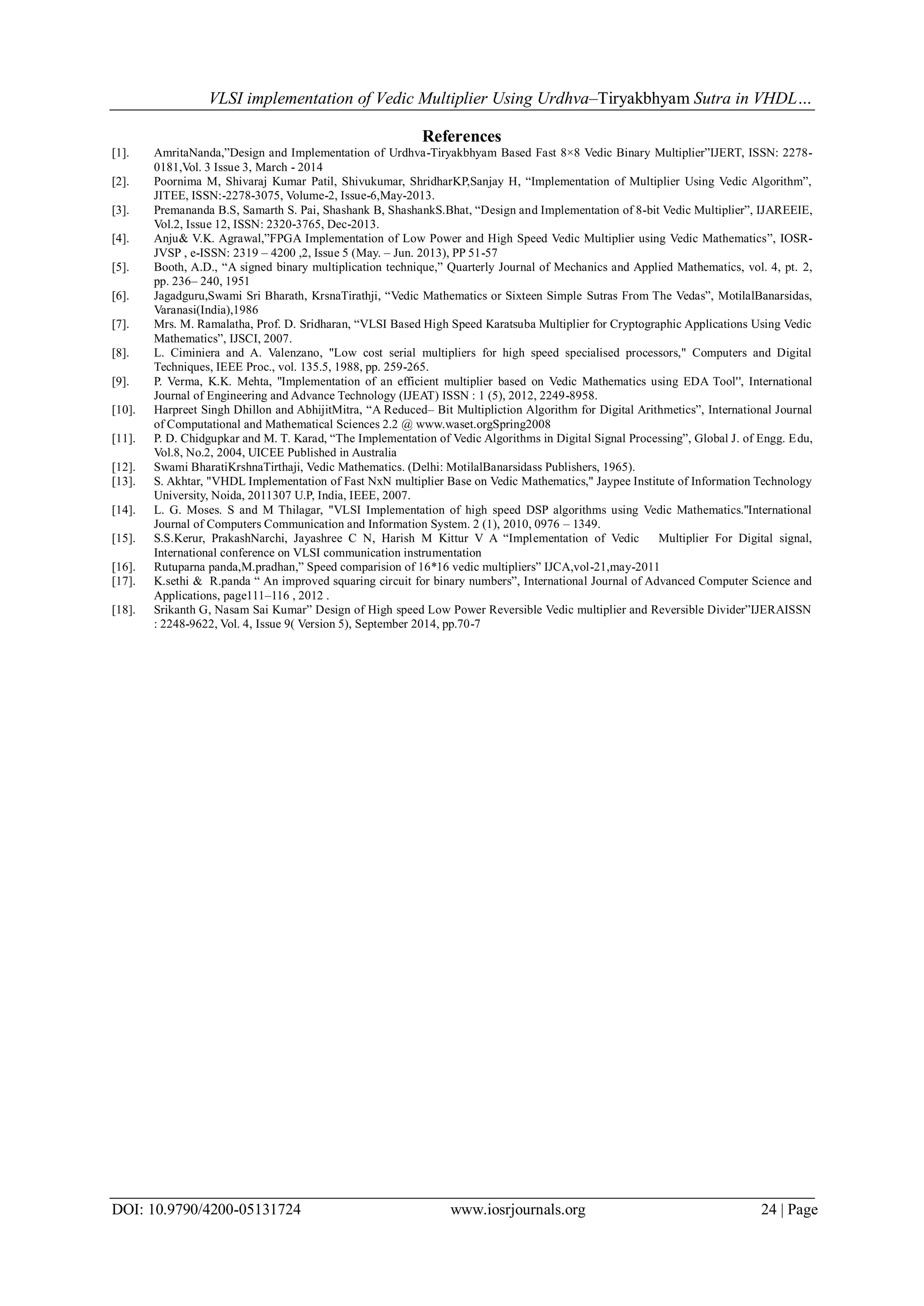 VLSI implementation of Vedic Multiplier Using Urdhva–Tiryakbhyam Sutra in VHDL…
DOI: 10.9790/4200-05131724 www.iosrjournals.org 24 | Page
References
[1]. AmritaNanda,”Design and Implementation of Urdhva-Tiryakbhyam Based Fast 8×8 Vedic Binary Multiplier”IJERT, ISSN: 2278-
0181,Vol. 3 Issue 3, March - 2014
[2]. Poornima M, Shivaraj Kumar Patil, Shivukumar, ShridharKP,Sanjay H, “Implementation of Multiplier Using Vedic Algorithm”,
JITEE, ISSN:-2278-3075, Volume-2, Issue-6,May-2013.
[3]. Premananda B.S, Samarth S. Pai, Shashank B, ShashankS.Bhat, “Design and Implementation of 8-bit Vedic Multiplier”, IJAREEIE,
Vol.2, Issue 12, ISSN: 2320-3765, Dec-2013.
[4]. Anju& V.K. Agrawal,”FPGA Implementation of Low Power and High Speed Vedic Multiplier using Vedic Mathematics”, IOSR-
JVSP , e-ISSN: 2319 – 4200 ,2, Issue 5 (May. – Jun. 2013), PP 51-57
[5]. Booth, A.D., “A signed binary multiplication technique,” Quarterly Journal of Mechanics and Applied Mathematics, vol. 4, pt. 2,
pp. 236– 240, 1951
[6]. Jagadguru,Swami Sri Bharath, KrsnaTirathji, “Vedic Mathematics or Sixteen Simple Sutras From The Vedas”, MotilalBanarsidas,
Varanasi(India),1986
[7]. Mrs. M. Ramalatha, Prof. D. Sridharan, “VLSI Based High Speed Karatsuba Multiplier for Cryptographic Applications Using Vedic
Mathematics”, IJSCI, 2007.
[8]. L. Ciminiera and A. Valenzano, "Low cost serial multipliers for high speed specialised processors," Computers and Digital
Techniques, IEEE Proc., vol. 135.5, 1988, pp. 259-265.
[9]. P. Verma, K.K. Mehta, ''Implementation of an efficient multiplier based on Vedic Mathematics using EDA Tool'', International
Journal of Engineering and Advance Technology (IJEAT) ISSN : 1 (5), 2012, 2249-8958.
[10]. Harpreet Singh Dhillon and AbhijitMitra, “A Reduced– Bit Multipliction Algorithm for Digital Arithmetics”, International Journal
of Computational and Mathematical Sciences 2.2 @ www.waset.orgSpring2008
[11]. P. D. Chidgupkar and M. T. Karad, “The Implementation of Vedic Algorithms in Digital Signal Processing”, Global J. of Engg. Edu,
Vol.8, No.2, 2004, UICEE Published in Australia
[12]. Swami BharatiKrshnaTirthaji, Vedic Mathematics. (Delhi: MotilalBanarsidass Publishers, 1965).
[13]. S. Akhtar, "VHDL Implementation of Fast NxN multiplier Base on Vedic Mathematics," Jaypee Institute of Information Technology
University, Noida, 2011307 U.P, India, IEEE, 2007.
[14]. L. G. Moses. S and M Thilagar, "VLSI Implementation of high speed DSP algorithms using Vedic Mathematics.''International
Journal of Computers Communication and Information System. 2 (1), 2010, 0976 – 1349.
[15]. S.S.Kerur, PrakashNarchi, Jayashree C N, Harish M Kittur V A “Implementation of Vedic Multiplier For Digital signal,
International conference on VLSI communication instrumentation
[16]. Rutuparna panda,M.pradhan,” Speed comparision of 16*16 vedic multipliers” IJCA,vol-21,may-2011
[17]. K.sethi & R.panda “ An improved squaring circuit for binary numbers”, International Journal of Advanced Computer Science and
Applications, page111–116 , 2012 .
[18]. Srikanth G, Nasam Sai Kumar” Design of High speed Low Power Reversible Vedic multiplier and Reversible Divider”IJERAISSN
: 2248-9622, Vol. 4, Issue 9( Version 5), September 2014, pp.70-7
 
