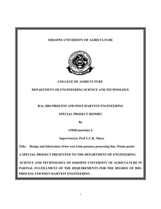 i
SOKOINE UNIVERSITY OF AGRICULTURE
COLLEGE OF AGRICULTURE
DEPARTMENT OF ENGINEERING SCIENCE AND TECHNOLOGY
B.Sc. BIO-PROCESS AND POST-HARVEST ENGINEERING
SPECIAL PROJECT REPORT
By
AMIR,martnine J.
Supervisor(s): Prof V.C.K. Silayo
Title: Design and fabrication of low cost Irish potatoes processing line: Potato peeler
A SPECIAL PROJECT PRESENTED TO THE DEPARTMENT OF ENGINEERING
SCIENCE AND TECHNOLOGY OF SOKOINE UNIVERSITY OF AGRICULTURE IN
PARTIAL FULFILLMENT OF THE REQUIREMENTS FOR THE DEGREE OF BIO-
PROCESS AND POST-HARVEST ENGINEERING
 