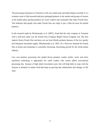 4
The processing of potatoes in Tanzania is still very small-scale and undeveloped; currently it is a
common scene to find unsorted and poor packaged potatoes in the market and groups of women
at the market place peeling potatoes for street vendors and restaurants that make French fries.
This indicates that people who make French fries are ready to pay a little bit more for peeled
potatoes.
In the research made by Mwakasendo et al. (2007), found that the only company in Tanzania
with a cold store chain was the French fries Company Bright Choice Company Ltd. The firm
imports frozen French fries and does not use local (fresh) products because of the low quality
and infrequent inconstant supply. (Mwakasendo et al. 2007, 43.). However, demand for French
fries in hotels and restaurants is constantly increasing, forecasting growth for the whole potato
industry.
Low cost potatoes processing line (pedal driven potatoes washer, peeler, sorter and slicer
machines) technology is appropriate for small venders who cannot afford conventional
processing line because of high initial investment costs, this will help them to copy with the
increase in demand of snacks food that keep on growing due urbanization and changes in life
style.
 