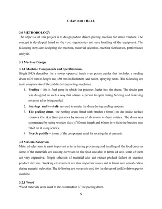 5
CHAPTER THREE
3.0 METHODOLOGY
The objective of this project is to design paddle driven peeling machine for small vendors. The
concept is developed based on the cost, ergonomics and easy handling of the equipment. The
following steps are designing the machine, material selection, machine fabrication, performance
analysis.
3.1 Machine Design
3.1.1 Machine Components and Specifications.
Singh(1995) describes the a power-operated batch type potato peeler that includes a peeling
drum (670 mm in length and 450 mm in diameter) And water- spraying units. The following are
main components of the paddle driven peeling machines.
1. Feeding - this is feed party in which the potatoes feeder into the drum. The feeder part
was designed in such a way that allows a person to open during feeding and removing
potatoes after being peeled.
2. Bearings and its shaft- are used to rotate the drum during peeling process.
3. The peeling drum- the peeling drum fitted with brushes (40mm) on the inside surface
removes the skin from potatoes by means of abrasions as drum rotates. The drum was
constructed by using wooden slats of 80mm length and 60mm in which the brushes was
fitted on it using screws.
4. Bicycle paddle – is one of the component used for rotating the drum unit.
3.2 Material Selection
Material selections is most important criteria during processing and handling of the food crops as
some of the materials are causing corrosion to the food and also in terms of cost some of them
are very expensive. Proper selection of material also can reduce product failure or increase
product life time. Working environment are also important issues and is taken into consideration
during material selection. The following are materials used for the design of paddle driven peeler
machine.
3.2.1 Wood
Wood materials were used in the construction of the peeling drum.
 