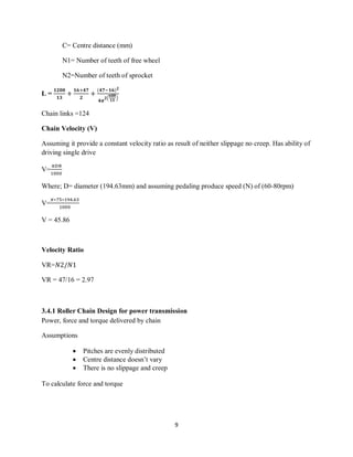 9
C= Centre distance (mm)
N1= Number of teeth of free wheel
N2=Number of teeth of sprocket
L =
Chain links =124
Chain Velocity (V)
Assuming it provide a constant velocity ratio as result of neither slippage no creep. Has ability of
driving single drive
V=
Where; D= diameter (194.63mm) and assuming pedaling produce speed (N) of (60-80rpm)
V=
V = 45.86
Velocity Ratio
VR=
VR = 47/16 = 2.97
3.4.1 Roller Chain Design for power transmission
Power, force and torque delivered by chain
Assumptions
 Pitches are evenly distributed
 Centre distance doesn’t vary
 There is no slippage and creep
To calculate force and torque
 