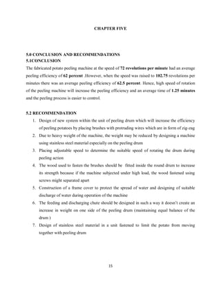 15
CHAPTER FIVE
5.0 CONCLUSION AND RECOMMENDATIONS
5.1CONCLUSION
The fabricated potato peeling machine at the speed of 72 revolutions per minute had an average
peeling efficiency of 62 percent .However, when the speed was raised to 102.75 revolutions per
minutes there was an average peeling efficiency of 62.5 percent. Hence, high speed of rotation
of the peeling machine will increase the peeling efficiency and an average time of 1.25 minutes
and the peeling process is easier to control.
5.2 RECOMMENDATION
1. Design of new system within the unit of peeling drum which will increase the efficiency
of peeling potatoes by placing brushes with protruding wires which are in form of zig-zag
2. Due to heavy weight of the machine, the weight may be reduced by designing a machine
using stainless steel material especially on the peeling drum
3. Placing adjustable speed to determine the suitable speed of rotating the drum during
peeling action
4. The wood used to fasten the brushes should be fitted inside the round drum to increase
its strength because if the machine subjected under high load, the wood fastened using
screws might separated apart
5. Construction of a frame cover to protect the spread of water and designing of suitable
discharge of water during operation of the machine
6. The feeding and discharging chute should be designed in such a way it doesn’t create an
increase in weight on one side of the peeling drum (maintaining equal balance of the
drum )
7. Design of stainless steel material in a unit fastened to limit the potato from moving
together with peeling drum
 