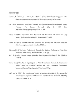 17
REFERENCES
Cromme, N., Prakash, A., Lutaladio, N. & Ezeta, F. (Eds.) 2010. Strengthening potato value
chains. Technical and policy options for developing countries. Rome: FAO.
FAO 2006. Agriculture, Biosecurity, Nutrition and Consumer Protection Department Buried
Treasure: The Potato. Retrieved jolly 1, 2015 from
http://www.fao.org/ag/magazine/pdf/ 0611-1.pdf
FAOSTAT (2004). Agricultural Data. Provisional 2003 Production and indices data Crop
primary [http://apps.fao./default.jsp] site visited on 1/7/2015.
Horton, D. (1987). Potatoes production, marketing and programs for developing countries.
[http://www.cipotato.org] site visited on 2/7/2015.
Jakobsen, H. (1976). Potato Production in Tanzania. In: Regional Workshop on Potato Seed
Production and Marketing, Nairobi, October, 1976. 4pp
Kelly T. (2006). Tanzania potato production. [http://research.cip.cgiar.org] site visited on
1/7/2015.
Macha, C.A. (1976). Report of participants on Potato Production in Tanzania. In: International
Potato Course on Production, Storage, and Seed Technology. International
Agricultural Center, Wageningen, the Netherlands. 340pp.
McGlynn, A. (2007). Re- Inventing the potato. A marketing approach for 21st century In:
National potato conference and Trade show. Glen Royal Hotel. 14TH Feb. 2007;May
Rooth, Co. Kildare. 44 pp.
 