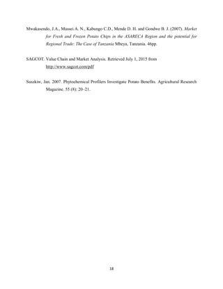 18
Mwakasendo, J.A., Mussei A. N., Kabungo C.D., Mende D. H. and Gondwe B. J. (2007). Market
for Fresh and Frozen Potato Chips in the ASARECA Region and the potential for
Regional Trade: The Case of Tanzania Mbeya, Tanzania. 46pp.
SAGCOT. Value Chain and Market Analysis. Retrieved July 1, 2015 from
http://www.sagcot.com/pdf
Suszkiw, Jan. 2007. Phytochemical Profilers Investigate Potato Benefits. Agricultural Research
Magazine. 55 (8): 20–21.
 