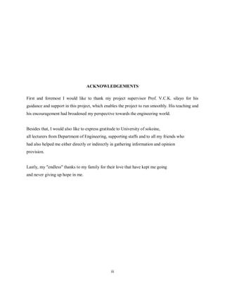 iii
ACKNOWLEDGEMENTS
First and foremost I would like to thank my project supervisor Prof. V.C.K. silayo for his
guidance and support in this project, which enables the project to run smoothly. His teaching and
his encouragement had broadened my perspective towards the engineering world.
Besides that, I would also like to express gratitude to University of sokoine,
all lecturers from Department of Engineering, supporting staffs and to all my friends who
had also helped me either directly or indirectly in gathering information and opinion
provision.
Lastly, my "endless" thanks to my family for their love that have kept me going
and never giving up hope in me.
 