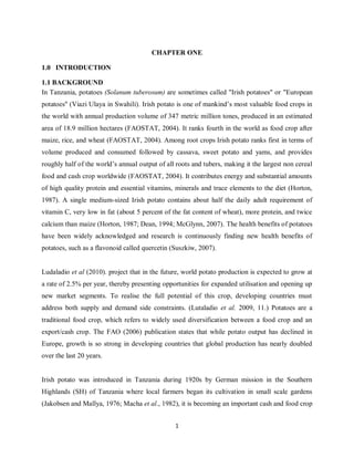 1
CHAPTER ONE
1.0 INTRODUCTION
1.1 BACKGROUND
In Tanzania, potatoes (Solanum tuberosum) are sometimes called "Irish potatoes" or "European
potatoes" (Viazi Ulaya in Swahili). Irish potato is one of mankind’s most valuable food crops in
the world with annual production volume of 347 metric million tones, produced in an estimated
area of 18.9 million hectares (FAOSTAT, 2004). It ranks fourth in the world as food crop after
maize, rice, and wheat (FAOSTAT, 2004). Among root crops Irish potato ranks first in terms of
volume produced and consumed followed by cassava, sweet potato and yams, and provides
roughly half of the world’s annual output of all roots and tubers, making it the largest non cereal
food and cash crop worldwide (FAOSTAT, 2004). It contributes energy and substantial amounts
of high quality protein and essential vitamins, minerals and trace elements to the diet (Horton,
1987). A single medium-sized Irish potato contains about half the daily adult requirement of
vitamin C, very low in fat (about 5 percent of the fat content of wheat), more protein, and twice
calcium than maize (Horton, 1987; Dean, 1994; McGlynn, 2007). The health benefits of potatoes
have been widely acknowledged and research is continuously finding new health benefits of
potatoes, such as a flavonoid called quercetin (Suszkiw, 2007).
Ludaladio et al (2010). project that in the future, world potato production is expected to grow at
a rate of 2.5% per year, thereby presenting opportunities for expanded utilisation and opening up
new market segments. To realise the full potential of this crop, developing countries must
address both supply and demand side constraints. (Lutaladio et al. 2009, 11.) Potatoes are a
traditional food crop, which refers to widely used diversification between a food crop and an
export/cash crop. The FAO (2006) publication states that while potato output has declined in
Europe, growth is so strong in developing countries that global production has nearly doubled
over the last 20 years.
Irish potato was introduced in Tanzania during 1920s by German mission in the Southern
Highlands (SH) of Tanzania where local farmers began its cultivation in small scale gardens
(Jakobsen and Mallya, 1976; Macha et al., 1982), it is becoming an important cash and food crop
 