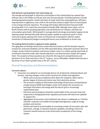 You may address your comments and questions to David Doctor (daviddoctor@e4carolinas.org/704-661-8131)
June 8, 2016
Peak demand is growing faster than total energy use
The average annual growth in electricity consumption in the United States has slowed from
9.8% per year in the 1950s to 0.5% per year over the past decade. Contributing factors include
slowing population growth, market saturation of major electricity-using appliances, efficiency
improvements in appliances, and a shift in the economy toward a larger share of consumption
in less energy-intensive industries. The Energy Information Administration forecasts 0.8%
annual growth in U.S. electricity consumption through 2040, although some states, such as
North Carolina with its growing population and attractiveness for industry, will likely see
consumption grow faster. While growth in average electrical energy consumption appears to be
tapering, power demand (the peak electrical power needed at a particular point in time)
continues to grow, placing more stress on the grid and increasing the need for capital
investment or behavioral changes to avoid grid events such as blackouts or brown outs.
The existing electrical system is aging and needs updating
The aging base of existing infrastructure assets that has served us well for decades requires
renewal for continued reliability; but the shifts described above, along with consumer desire for
a larger variety of electric products and service models, mean it is unclear exactly what kinds of
investments should be made, who should make them, and what business models will support
them. The answers to these questions are critical for the long-term competitiveness and
dynamism of our State economy in the 21st
century, just as affordable, reliable electricity was a
key driver of our State’s growth story in the 20th
century.
Shared Perspectives and Recommendations
Consumer options
 Consumers are asking for an increasingly diverse set of electricity-related products and
services, requiring changes in the current construct for utilities and regulators.
- While some consumers emphasize their desire for simplicity, others want a
greater degree of choice and control over their electricity service.
- The economic viability of information technology infrastructure and distributed
energy resource (DER) technologies create more options for consumers to
exchange information and energy with the electric grid in increasingly
sophisticated ways.
- Electricity service products should be customizable at the consumer level and
responsive to changing demands; regulatory processes will need to be updated
to support this.
- Aggregation of consumers into traditional rate classes is inadequate as “similarly
situated” customers can exhibit increasingly heterogeneous usage of energy
products and services.
- Utilities will need to accommodate an increasing number of consumers with self-
generation, storage, or demand response capability, providing a means for
customer-owned resources to be constructive components of the energy
system.
 