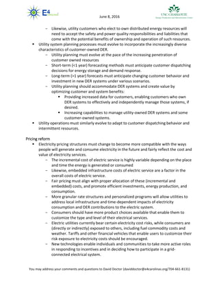 You may address your comments and questions to David Doctor (daviddoctor@e4carolinas.org/704-661-8131)
June 8, 2016
- Likewise, utility customers who elect to own distributed energy resources will
need to accept the safety and power quality responsibilities and liabilities that
come with the potential benefits of ownership and operation of such resources.
 Utility system planning processes must evolve to incorporate the increasingly diverse
characteristics of customer-owned DER.
- Utility planning must evolve at the pace of the increasing penetration of
customer owned resources
- Short-term (<1 year) forecasting methods must anticipate customer dispatching
decisions for energy storage and demand response.
- Long-term (>1 year) forecasts must anticipate changing customer behavior and
investment in new DER systems under various scenarios.
- Utility planning should accommodate DER systems and create value by
optimizing customer and system benefits:
 Providing increased data for customers, enabling customers who own
DER systems to effectively and independently manage those systems, if
desired.
 Increasing capabilities to manage utility-owned DER systems and some
customer-owned systems.
 Utility operations must similarly evolve to adapt to customer dispatching behavior and
intermittent resources.
Pricing reform
 Electricity pricing structures must change to become more compatible with the ways
people will generate and consume electricity in the future and fairly reflect the cost and
value of electricity services.
- The incremental cost of electric service is highly variable depending on the place
and time the energy is generated or consumed
- Likewise, embedded infrastructure costs of electric service are a factor in the
overall costs of electric service.
- Fair pricing must align with proper allocation of these (incremental and
embedded) costs, and promote efficient investments, energy production, and
consumption.
- More granular rate structures and personalized programs will allow utilities to
address local infrastructure and time-dependent impacts of electricity
consumption and DER contributions to the electric system.
- Consumers should have more product choices available that enable them to
customize the type and level of their electrical services.
- Electric utilities currently bear certain electricity cost risks, while consumers are
(directly or indirectly) exposed to others, including fuel commodity costs and
weather. Tariffs and other financial vehicles that enable users to customize their
risk exposure to electricity costs should be encouraged.
- New technologies enable individuals and communities to take more active roles
in responding to incentives and in deciding how to participate in a grid-
connected electrical system.
 