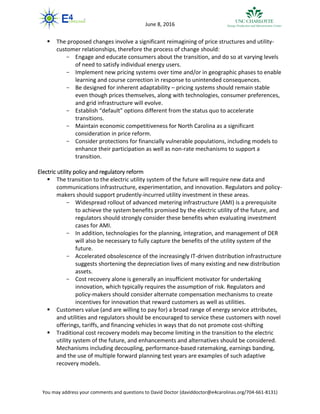 You may address your comments and questions to David Doctor (daviddoctor@e4carolinas.org/704-661-8131)
June 8, 2016
 The proposed changes involve a significant reimagining of price structures and utility-
customer relationships, therefore the process of change should:
- Engage and educate consumers about the transition, and do so at varying levels
of need to satisfy individual energy users.
- Implement new pricing systems over time and/or in geographic phases to enable
learning and course correction in response to unintended consequences.
- Be designed for inherent adaptability – pricing systems should remain stable
even though prices themselves, along with technologies, consumer preferences,
and grid infrastructure will evolve.
- Establish “default” options different from the status quo to accelerate
transitions.
- Maintain economic competitiveness for North Carolina as a significant
consideration in price reform.
- Consider protections for financially vulnerable populations, including models to
enhance their participation as well as non-rate mechanisms to support a
transition.
Electric utility policy and regulatory reform
 The transition to the electric utility system of the future will require new data and
communications infrastructure, experimentation, and innovation. Regulators and policy-
makers should support prudently-incurred utility investment in these areas.
- Widespread rollout of advanced metering infrastructure (AMI) is a prerequisite
to achieve the system benefits promised by the electric utility of the future, and
regulators should strongly consider these benefits when evaluating investment
cases for AMI.
- In addition, technologies for the planning, integration, and management of DER
will also be necessary to fully capture the benefits of the utility system of the
future.
- Accelerated obsolescence of the increasingly IT-driven distribution infrastructure
suggests shortening the depreciation lives of many existing and new distribution
assets.
- Cost recovery alone is generally an insufficient motivator for undertaking
innovation, which typically requires the assumption of risk. Regulators and
policy-makers should consider alternate compensation mechanisms to create
incentives for innovation that reward customers as well as utilities.
 Customers value (and are willing to pay for) a broad range of energy service attributes,
and utilities and regulators should be encouraged to service these customers with novel
offerings, tariffs, and financing vehicles in ways that do not promote cost-shifting
 Traditional cost recovery models may become limiting in the transition to the electric
utility system of the future, and enhancements and alternatives should be considered.
Mechanisms including decoupling, performance-based ratemaking, earnings banding,
and the use of multiple forward planning test years are examples of such adaptive
recovery models.
 