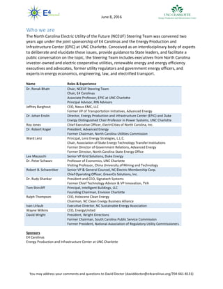 You may address your comments and questions to David Doctor (daviddoctor@e4carolinas.org/704-661-8131)
June 8, 2016
Who we are
The North Carolina Electric Utility of the Future (NCEUF) Steering Team was convened two
years ago under the joint sponsorship of E4 Carolinas and the Energy Production and
Infrastructure Center (EPIC) at UNC Charlotte. Conceived as an interdisciplinary body of experts
to deliberate and elucidate these issues, provide guidance to State leaders, and facilitate a
public conversation on the topic, the Steering Team includes executives from North Carolina
investor-owned and electric cooperative utilities, renewable energy and energy efficiency
executives and advocates, former utility regulators and government energy officers, and
experts in energy economics, engineering, law, and electrified transport.
Name Roles & Experience
Dr. Ronak Bhatt Chair, NCEUF Steering Team
Chair, E4 Carolinas
Associate Professor, EPIC at UNC Charlotte
Principal Advisor, RIN Advisors
Jeffrey Barghout CEO, Nexus EMC, LLC
Former VP of Transportation Initiatives, Advanced Energy
Dr. Johan Enslin Director, Energy Production and Infrastructure Center (EPIC) and Duke
Energy Distinguished Chair Professor in Power Systems, UNC Charlotte
Roy Jones Chief Executive Officer, ElectriCities of North Carolina, Inc.
Dr. Robert Koger President, Advanced Energy
Former Chairman, North Carolina Utilities Commission
Ward Lenz Principal, Lenz Energy Strategies, L.L.C.
Chair, Association of State Energy Technology Transfer Institutions
Former Director of Government Relations, Advanced Energy
Former Director, North Carolina State Energy Office
Lee Mazzochi Senior VP Grid Solutions, Duke Energy
Dr. Peter Schwarz Professor of Economics, UNC Charlotte
Visiting Professor, China University of Mining and Technology
Robert B. Schwentker Senior VP & General Counsel, NC Electric Membership Corp.
Chief Operating Officer, GreenCo Solutions, Inc.
Dr. Rudy Shankar President and CEO, Signatech Systems
Former Chief Technology Advisor & VP Innovation, TVA
Tom Shircliff Principal, Intelligent Buildings, LLC
Founding Chairman, Envision Charlotte
Ralph Thompson CEO, Holocene Clean Energy
Chairman, NC Clean Energy Business Alliance
Ivan Urlaub Executive Director, NC Sustainable Energy Association
Wayne Wilkins CEO, EnergyUnited
David Wright President, Wright Directions
Former Chairman, South Carolina Public Service Commission
Former President, National Association of Regulatory Utility Commissioners
Sponsors
E4 Carolinas
Energy Production and Infrastructure Center at UNC Charlotte
 