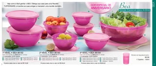 BEA
         Veja como é fácil ganhar o BEA: Ofereça sua casa para uma Reunião
      TUPPERWARE e incentive as suas amigas a marcarem uma reunião também.


                                                                                                                                                      1
                                                                                                                                                          COR ESPECIAL DE
                                                                                                                                                          ANIVERSÁRIO                                      Bea
                                                                                                                                                                                                           Brinde Especial para Anfitriã

                                                                                                                                                                                        6
                                                                                                    3
                                                                 4




                                                                                                                                                                                                                                       6




                                                                 5

                                                                                                                                   2




    1º NÍVEL • BEA 86182                                             2º NÍVEL • BEA 86183                                               3º NÍVEL • BEA 86184
    Com uma reunião de R$350,00 em vendas                            Com uma reunião de R$480,00 em vendas                              Com uma reunião de R$650,00 em vendas                                         Brinde de Agradecimento:
    e 2 marcações, VOCÊ GANHA:                                       e 2 marcações, VOCÊ GANHA:                                         e 2 marcações, VOCÊ GANHA:
    1 1 Tigela Maravilhosa 500ml 3 1 Tigela Maravilhosa 1000ml       1 2 Tigelas Maravilhosa 500ml cada 3 1 Tigela Maravilhosa 1000ml   1 2 Tigelas Maravilhosa 500ml cada 4 1 Tigela Maravilhosa 1800ml
                                                                                                                                                                                                                                         86186
    2 1 Tigela Maravilhosa 750ml 4 1 Tigela Maravilhosa 1800ml       2 2 Tigelas Maravilhosa 750ml cada 4 1 Tigela Maravilhosa 1800ml   2 2 Tigelas Maravilhosa 750ml cada 5 1 Tigela Maravilhosa 2600ml                     1 Copinho - 150ml
                                                                                                                                        3 1 Tigela Maravilhosa 1000ml      6 1 Saladeira - 6500ml
      Produtos deste nível no valor de R$118,96                        Produtos deste nível no valor de R$168,94                          Produtos deste nível no valor de R$298,92
2                                                                                                                                                                                                                                                 3
 