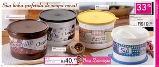 Armazenagem
 Sua linha preferida de roupa nova!                                                            86199
                                                                                               Caixa para Arroz - 2kg
                                                                                                                                      33                 %
                                                                                                                                             de desconto
                                                                                                                                           na Caixa para Sal

     86200                                                                                                              86194
     Caixa para Chocolate em Pó - 1kg                                                                                   Caixa para Sal - 1kg
                                                                                                                        Preço sugerido:   R$29,99


                                                                                                                        Por apenas:       R$19,99




                                                  86197
                                                  Caixa para Feijão - 2kg




                                        LEVE
                                        Caixa para Chocolate,
                                        Feijão ou Arroz
                                                                por apenas


                                                                  R$
                                                                              99
                                                                            40,   cada   Nova Decoração
44                                                                                                                                                                 45
 