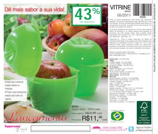 FOLHETO VÁLIDO SOMENTE PARA OS ESTADOS DE: SP/RJ/ES/SC/PR
Dê mais sabor a sua vida!                                            VITRINE
                                43     de desconto
                                                    %                            05/2011
                                                                                            BRASIL



                                                                     Todos os preços apresentados neste folheto são meramente
                                                                     sugeridos. Os produtos apresentados serão atendidos até o final
                                                                     dos estoques. Os itens de ambientação utilizados neste folheto não
                                                                     acompanham os produtos. A garantia sobre nossos produtos não
                                                                     se aplica à decoração dos mesmos.
                                                                     Os produtos Tupperware têm garantia de 10 anos contra qualquer
                                                                     defeito de fabricação e um serviço especial para reposição de
                                                                     acessórios, tais como tampas, bases, alças e grades. Outras
                                                                     informações: Dart do Brasil Ind. e Com. Ltda.Caixa Postal 21411
                                                                     CEP 04602-970 - São Paulo - SP
                                                                     Tupperware ® . Todos os direitos reservados. Os direitos de
                                                                     publicação desta edição e de qualquer outra marca registrada nela
                                                                     utilizada são propriedades de Dart do Brasil Ind. e Com. Ltda.
                                                                     Nenhuma parte desta publicação poderá ser reproduzida,
                                                                     arquivado ou transmitida, de nenhuma forma e por nenhum meio,
                                                                     sem permissão expressa e por escrito da detentora dos direitos.

                                                                     Criação e produção gráfica: Varal Studio
                                                                     Fotos: fernandasa.com.br / chicoaudi.com.br / wayoflight.com.br
                                                                     Bolo: www.lemalu.com.br

                                                                     Espírito Santo - (27) 3323-4580
                                                                     Paraná
                                                                     Curitiba e Região - (41) 3016-4896
                                                                     Londrina e Região - (43) 3336-5003
                                                                     Umuarama e Região - (44) 3624-3272
                                                                     Rio de Janeiro
                                                                     Baixada Fluminense - (21) 3134-5279
                                                                     Niterói - (21) 2621-7289
                                                                     Rio de Janeiro (Capital) - (21) 3326-2129
                                                                     Volta Redonda - (24) 3348-6390
                                                                     Santa Catarina - (48) 3035-4320
                                                                     São Paulo
                                                                     Baixada Santista / Litoral Sul - (13) 3236-8899
                                                                     Butantã, Santo André e Mauá - (11) 3744-7702
• Ideal para conservar                                               Campinas e Região - (19) 3255-0077
                                                                     Lapa - (11) 3868-2627
maçãs inteiras ou                                                    Marília e Região - (14) 3425-7346
                                                                     Osasco - (11) 3685-4094
metades;                                                             Região da Paulista - (11) 2837-5170 / (11) 4702-8616
                                                                     Ribeirão Preto e Região - (16) 3446-4332
• Prático para transportar                                           S. J. dos Campos e Vale do Paraíba - (12) 3941-7978
                                                                     Santo Amaro e Interlagos - (11) 5641-2393
maçãs para todos os                                                  São Bernardo e Diadema - (11) 4335-0108
                                                                     Sorocaba - (15) 3329-9460
lugares.                                                             Vila Mariana - (11) 5589-0869
                                                                     Zona Leste - (11) 2293-1300
                                                                     Zona Norte e Guarulhos - (11) 2952-9277


                             86234
                             Tupper Maçã - 250ml cada



Lançamento                   Preço sugerido:


                             Por apenas:
                                               R$20,99 cada

                                           R$11,99            cada
 