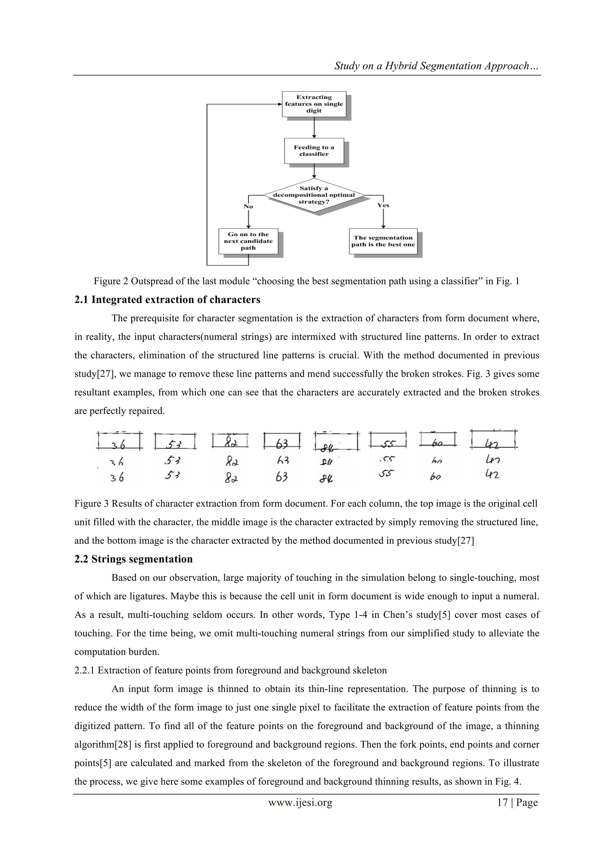 Study on a Hybrid Segmentation Approach…
www.ijesi.org 17 | Page
Figure 2 Outspread of the last module “choosing the best segmentation path using a classifier” in Fig. 1
2.1 Integrated extraction of characters
The prerequisite for character segmentation is the extraction of characters from form document where,
in reality, the input characters(numeral strings) are intermixed with structured line patterns. In order to extract
the characters, elimination of the structured line patterns is crucial. With the method documented in previous
study[27], we manage to remove these line patterns and mend successfully the broken strokes. Fig. 3 gives some
resultant examples, from which one can see that the characters are accurately extracted and the broken strokes
are perfectly repaired.
	
  
Figure 3 Results of character extraction from form document. For each column, the top image is the original cell
unit filled with the character, the middle image is the character extracted by simply removing the structured line,
and the bottom image is the character extracted by the method documented in previous study[27]
2.2 Strings segmentation
Based on our observation, large majority of touching in the simulation belong to single-touching, most
of which are ligatures. Maybe this is because the cell unit in form document is wide enough to input a numeral.
As a result, multi-touching seldom occurs. In other words, Type 1-4 in Chen’s study[5] cover most cases of
touching. For the time being, we omit multi-touching numeral strings from our simplified study to alleviate the
computation burden.
2.2.1 Extraction of feature points from foreground and background skeleton
An input form image is thinned to obtain its thin-line representation. The purpose of thinning is to
reduce the width of the form image to just one single pixel to facilitate the extraction of feature points from the
digitized pattern. To find all of the feature points on the foreground and background of the image, a thinning
algorithm[28] is first applied to foreground and background regions. Then the fork points, end points and corner
points[5] are calculated and marked from the skeleton of the foreground and background regions. To illustrate
the process, we give here some examples of foreground and background thinning results, as shown in Fig. 4.
 