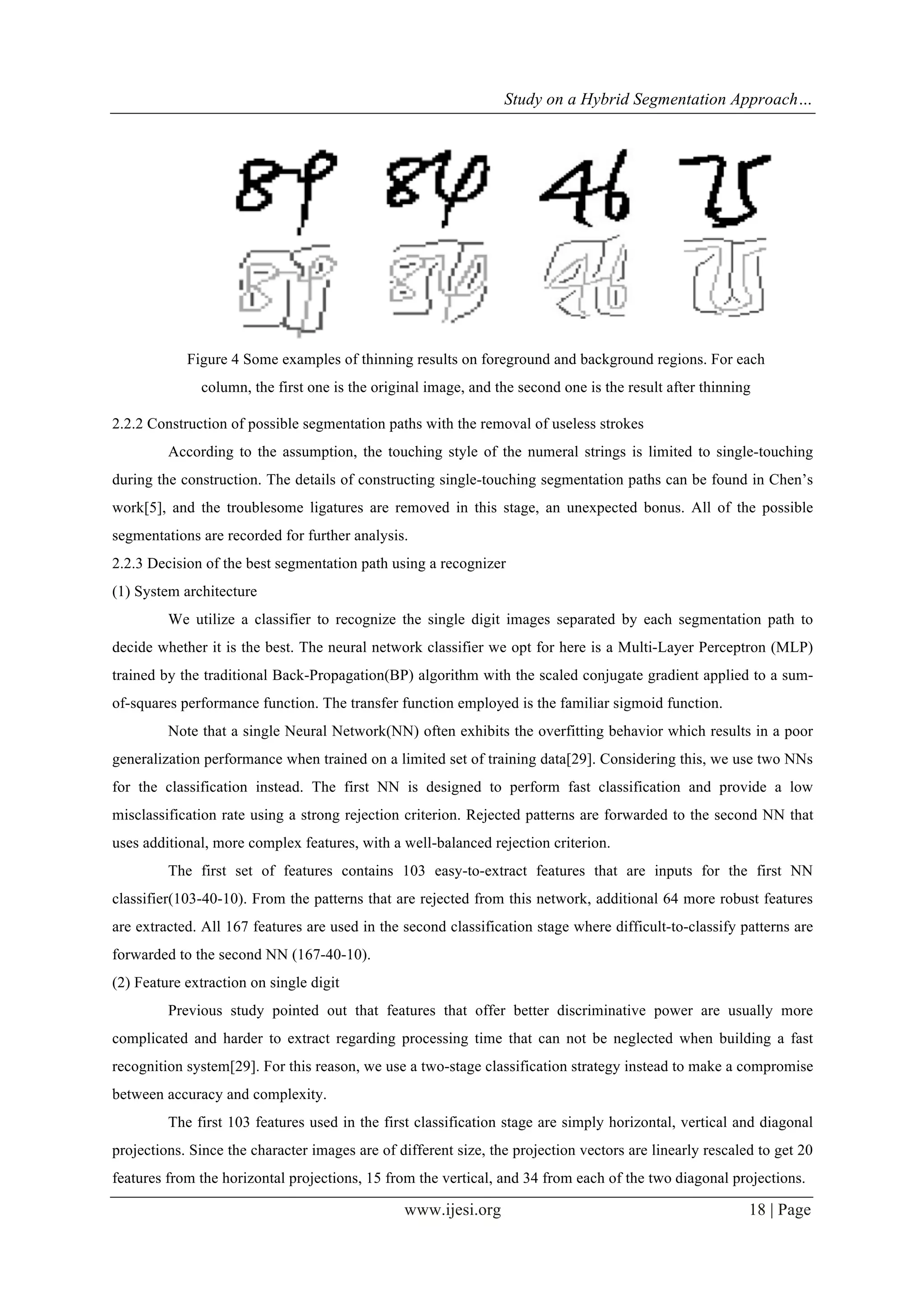 Study on a Hybrid Segmentation Approach…
www.ijesi.org 18 | Page
2.2.2 Construction of possible segmentation paths with the removal of useless strokes
According to the assumption, the touching style of the numeral strings is limited to single-touching
during the construction. The details of constructing single-touching segmentation paths can be found in Chen’s
work[5], and the troublesome ligatures are removed in this stage, an unexpected bonus. All of the possible
segmentations are recorded for further analysis.
2.2.3 Decision of the best segmentation path using a recognizer
(1) System architecture
We utilize a classifier to recognize the single digit images separated by each segmentation path to
decide whether it is the best. The neural network classifier we opt for here is a Multi-Layer Perceptron (MLP)
trained by the traditional Back-Propagation(BP) algorithm with the scaled conjugate gradient applied to a sum-
of-squares performance function. The transfer function employed is the familiar sigmoid function.
Note that a single Neural Network(NN) often exhibits the overfitting behavior which results in a poor
generalization performance when trained on a limited set of training data[29]. Considering this, we use two NNs
for the classification instead. The first NN is designed to perform fast classification and provide a low
misclassification rate using a strong rejection criterion. Rejected patterns are forwarded to the second NN that
uses additional, more complex features, with a well-balanced rejection criterion.
The first set of features contains 103 easy-to-extract features that are inputs for the first NN
classifier(103-40-10). From the patterns that are rejected from this network, additional 64 more robust features
are extracted. All 167 features are used in the second classification stage where difficult-to-classify patterns are
forwarded to the second NN (167-40-10).
(2) Feature extraction on single digit
Previous study pointed out that features that offer better discriminative power are usually more
complicated and harder to extract regarding processing time that can not be neglected when building a fast
recognition system[29]. For this reason, we use a two-stage classification strategy instead to make a compromise
between accuracy and complexity.
The first 103 features used in the first classification stage are simply horizontal, vertical and diagonal
projections. Since the character images are of different size, the projection vectors are linearly rescaled to get 20
features from the horizontal projections, 15 from the vertical, and 34 from each of the two diagonal projections.
Figure 4 Some examples of thinning results on foreground and background regions. For each
column, the first one is the original image, and the second one is the result after thinning
 