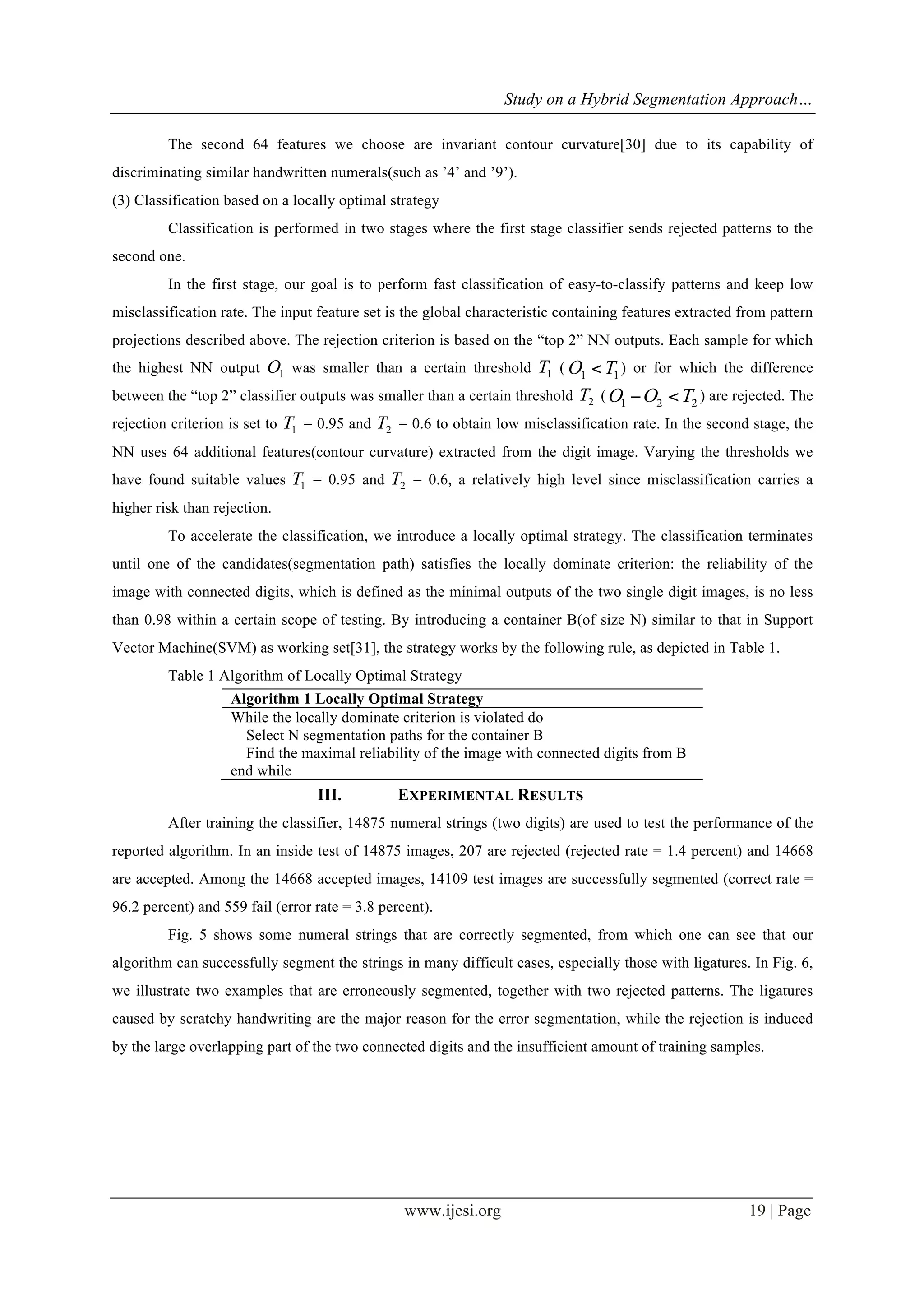 Study on a Hybrid Segmentation Approach…
www.ijesi.org 19 | Page
The second 64 features we choose are invariant contour curvature[30] due to its capability of
discriminating similar handwritten numerals(such as ’4’ and ’9’).
(3) Classification based on a locally optimal strategy
Classification is performed in two stages where the first stage classifier sends rejected patterns to the
second one.
In the first stage, our goal is to perform fast classification of easy-to-classify patterns and keep low
misclassification rate. The input feature set is the global characteristic containing features extracted from pattern
projections described above. The rejection criterion is based on the “top 2” NN outputs. Each sample for which
the highest NN output 1O was smaller than a certain threshold 1T ( 11 TO < ) or for which the difference
between the “top 2” classifier outputs was smaller than a certain threshold 2T ( 221 TOO <− ) are rejected. The
rejection criterion is set to 1T = 0.95 and 2T = 0.6 to obtain low misclassification rate. In the second stage, the
NN uses 64 additional features(contour curvature) extracted from the digit image. Varying the thresholds we
have found suitable values 1T = 0.95 and 2T = 0.6, a relatively high level since misclassification carries a
higher risk than rejection.
To accelerate the classification, we introduce a locally optimal strategy. The classification terminates
until one of the candidates(segmentation path) satisfies the locally dominate criterion: the reliability of the
image with connected digits, which is defined as the minimal outputs of the two single digit images, is no less
than 0.98 within a certain scope of testing. By introducing a container B(of size N) similar to that in Support
Vector Machine(SVM) as working set[31], the strategy works by the following rule, as depicted in Table 1.
Table 1 Algorithm of Locally Optimal Strategy
Algorithm 1 Locally Optimal Strategy
While the locally dominate criterion is violated do
Select N segmentation paths for the container B
Find the maximal reliability of the image with connected digits from B
end while
III.   EXPERIMENTAL RESULTS
After training the classifier, 14875 numeral strings (two digits) are used to test the performance of the
reported algorithm. In an inside test of 14875 images, 207 are rejected (rejected rate = 1.4 percent) and 14668
are accepted. Among the 14668 accepted images, 14109 test images are successfully segmented (correct rate =
96.2 percent) and 559 fail (error rate = 3.8 percent).
Fig. 5 shows some numeral strings that are correctly segmented, from which one can see that our
algorithm can successfully segment the strings in many difficult cases, especially those with ligatures. In Fig. 6,
we illustrate two examples that are erroneously segmented, together with two rejected patterns. The ligatures
caused by scratchy handwriting are the major reason for the error segmentation, while the rejection is induced
by the large overlapping part of the two connected digits and the insufficient amount of training samples.
 
