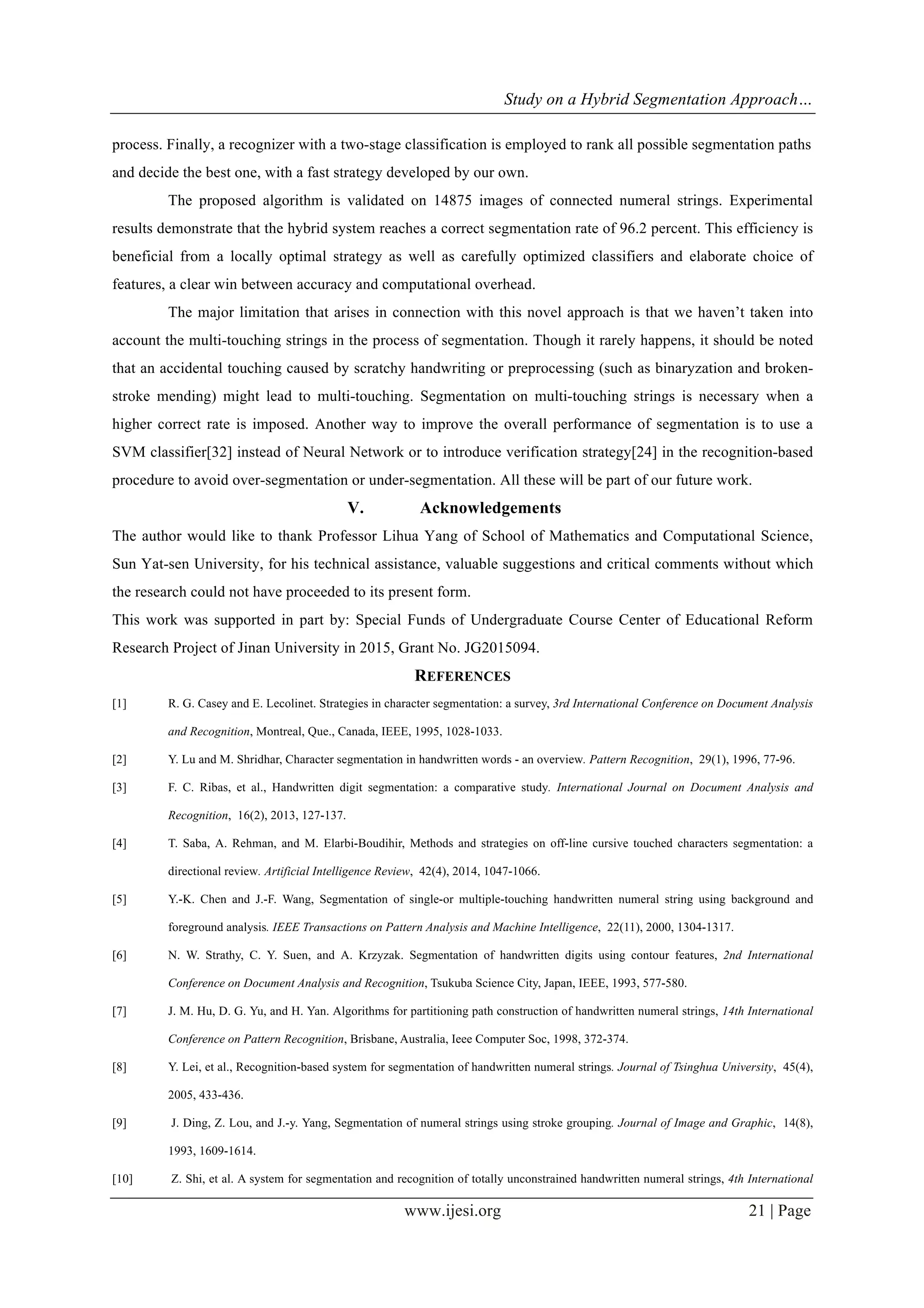 Study on a Hybrid Segmentation Approach…
www.ijesi.org 21 | Page
process. Finally, a recognizer with a two-stage classification is employed to rank all possible segmentation paths
and decide the best one, with a fast strategy developed by our own.
The proposed algorithm is validated on 14875 images of connected numeral strings. Experimental
results demonstrate that the hybrid system reaches a correct segmentation rate of 96.2 percent. This efficiency is
beneficial from a locally optimal strategy as well as carefully optimized classifiers and elaborate choice of
features, a clear win between accuracy and computational overhead.
The major limitation that arises in connection with this novel approach is that we haven’t taken into
account the multi-touching strings in the process of segmentation. Though it rarely happens, it should be noted
that an accidental touching caused by scratchy handwriting or preprocessing (such as binaryzation and broken-
stroke mending) might lead to multi-touching. Segmentation on multi-touching strings is necessary when a
higher correct rate is imposed. Another way to improve the overall performance of segmentation is to use a
SVM classifier[32] instead of Neural Network or to introduce verification strategy[24] in the recognition-based
procedure to avoid over-segmentation or under-segmentation. All these will be part of our future work.
V.   Acknowledgements
The author would like to thank Professor Lihua Yang of School of Mathematics and Computational Science,
Sun Yat-sen University, for his technical assistance, valuable suggestions and critical comments without which
the research could not have proceeded to its present form.
This work was supported in part by: Special Funds of Undergraduate Course Center of Educational Reform
Research Project of Jinan University in 2015, Grant No. JG2015094.
REFERENCES
[1] R. G. Casey and E. Lecolinet. Strategies in character segmentation: a survey, 3rd International Conference on Document Analysis
and Recognition, Montreal, Que., Canada, IEEE, 1995, 1028-1033.
[2] Y. Lu and M. Shridhar, Character segmentation in handwritten words - an overview. Pattern Recognition, 29(1), 1996, 77-96.
[3] F. C. Ribas, et al., Handwritten digit segmentation: a comparative study. International Journal on Document Analysis and
Recognition, 16(2), 2013, 127-137.
[4] T. Saba, A. Rehman, and M. Elarbi-Boudihir, Methods and strategies on off-line cursive touched characters segmentation: a
directional review. Artificial Intelligence Review, 42(4), 2014, 1047-1066.
[5] Y.-K. Chen and J.-F. Wang, Segmentation of single-or multiple-touching handwritten numeral string using background and
foreground analysis. IEEE Transactions on Pattern Analysis and Machine Intelligence, 22(11), 2000, 1304-1317.
[6] N. W. Strathy, C. Y. Suen, and A. Krzyzak. Segmentation of handwritten digits using contour features, 2nd International
Conference on Document Analysis and Recognition, Tsukuba Science City, Japan, IEEE, 1993, 577-580.
[7] J. M. Hu, D. G. Yu, and H. Yan. Algorithms for partitioning path construction of handwritten numeral strings, 14th International
Conference on Pattern Recognition, Brisbane, Australia, Ieee Computer Soc, 1998, 372-374.
[8] Y. Lei, et al., Recognition-based system for segmentation of handwritten numeral strings. Journal of Tsinghua University, 45(4),
2005, 433-436.
[9] J. Ding, Z. Lou, and J.-y. Yang, Segmentation of numeral strings using stroke grouping. Journal of Image and Graphic, 14(8),
1993, 1609-1614.
[10] Z. Shi, et al. A system for segmentation and recognition of totally unconstrained handwritten numeral strings, 4th International
 