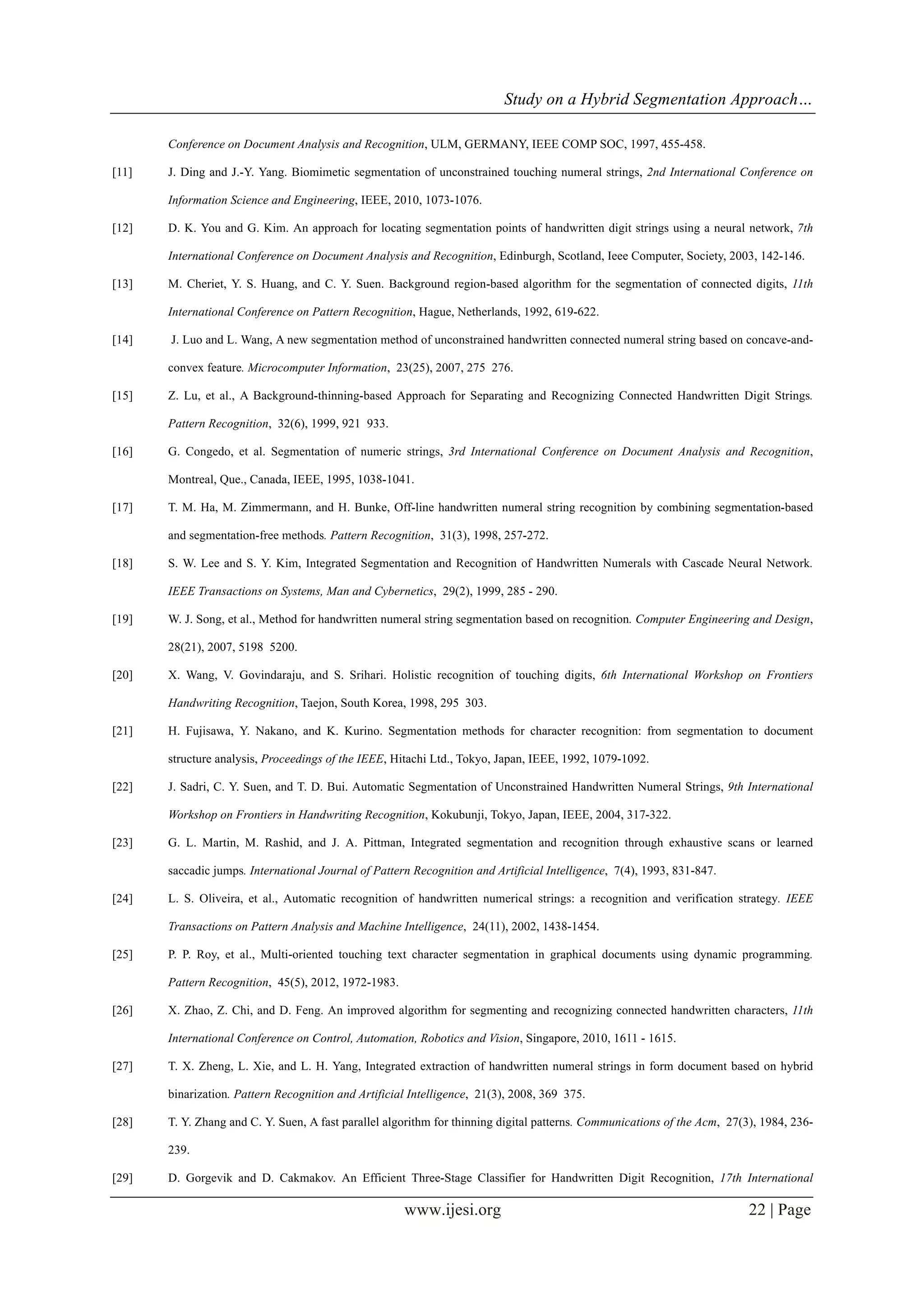 Study on a Hybrid Segmentation Approach…
www.ijesi.org 22 | Page
Conference on Document Analysis and Recognition, ULM, GERMANY, IEEE COMP SOC, 1997, 455-458.
[11] J. Ding and J.-Y. Yang. Biomimetic segmentation of unconstrained touching numeral strings, 2nd International Conference on
Information Science and Engineering, IEEE, 2010, 1073-1076.
[12] D. K. You and G. Kim. An approach for locating segmentation points of handwritten digit strings using a neural network, 7th
International Conference on Document Analysis and Recognition, Edinburgh, Scotland, Ieee Computer, Society, 2003, 142-146.
[13] M. Cheriet, Y. S. Huang, and C. Y. Suen. Background region-based algorithm for the segmentation of connected digits, 11th
International Conference on Pattern Recognition, Hague, Netherlands, 1992, 619-622.
[14] J. Luo and L. Wang, A new segmentation method of unconstrained handwritten connected numeral string based on concave-and-
convex feature. Microcomputer Information, 23(25), 2007, 275 276.
[15] Z. Lu, et al., A Background-thinning-based Approach for Separating and Recognizing Connected Handwritten Digit Strings.
Pattern Recognition, 32(6), 1999, 921 933.
[16] G. Congedo, et al. Segmentation of numeric strings, 3rd International Conference on Document Analysis and Recognition,
Montreal, Que., Canada, IEEE, 1995, 1038-1041.
[17] T. M. Ha, M. Zimmermann, and H. Bunke, Off-line handwritten numeral string recognition by combining segmentation-based
and segmentation-free methods. Pattern Recognition, 31(3), 1998, 257-272.
[18] S. W. Lee and S. Y. Kim, Integrated Segmentation and Recognition of Handwritten Numerals with Cascade Neural Network.
IEEE Transactions on Systems, Man and Cybernetics, 29(2), 1999, 285 - 290.
[19] W. J. Song, et al., Method for handwritten numeral string segmentation based on recognition. Computer Engineering and Design,
28(21), 2007, 5198 5200.
[20] X. Wang, V. Govindaraju, and S. Srihari. Holistic recognition of touching digits, 6th International Workshop on Frontiers
Handwriting Recognition, Taejon, South Korea, 1998, 295 303.
[21] H. Fujisawa, Y. Nakano, and K. Kurino. Segmentation methods for character recognition: from segmentation to document
structure analysis, Proceedings of the IEEE, Hitachi Ltd., Tokyo, Japan, IEEE, 1992, 1079-1092.
[22] J. Sadri, C. Y. Suen, and T. D. Bui. Automatic Segmentation of Unconstrained Handwritten Numeral Strings, 9th International
Workshop on Frontiers in Handwriting Recognition, Kokubunji, Tokyo, Japan, IEEE, 2004, 317-322.
[23] G. L. Martin, M. Rashid, and J. A. Pittman, Integrated segmentation and recognition through exhaustive scans or learned
saccadic jumps. International Journal of Pattern Recognition and Artificial Intelligence, 7(4), 1993, 831-847.
[24] L. S. Oliveira, et al., Automatic recognition of handwritten numerical strings: a recognition and verification strategy. IEEE
Transactions on Pattern Analysis and Machine Intelligence, 24(11), 2002, 1438-1454.
[25] P. P. Roy, et al., Multi-oriented touching text character segmentation in graphical documents using dynamic programming.
Pattern Recognition, 45(5), 2012, 1972-1983.
[26] X. Zhao, Z. Chi, and D. Feng. An improved algorithm for segmenting and recognizing connected handwritten characters, 11th
International Conference on Control, Automation, Robotics and Vision, Singapore, 2010, 1611 - 1615.
[27] T. X. Zheng, L. Xie, and L. H. Yang, Integrated extraction of handwritten numeral strings in form document based on hybrid
binarization. Pattern Recognition and Artificial Intelligence, 21(3), 2008, 369 375.
[28] T. Y. Zhang and C. Y. Suen, A fast parallel algorithm for thinning digital patterns. Communications of the Acm, 27(3), 1984, 236-
239.
[29] D. Gorgevik and D. Cakmakov. An Efficient Three-Stage Classifier for Handwritten Digit Recognition, 17th International
 