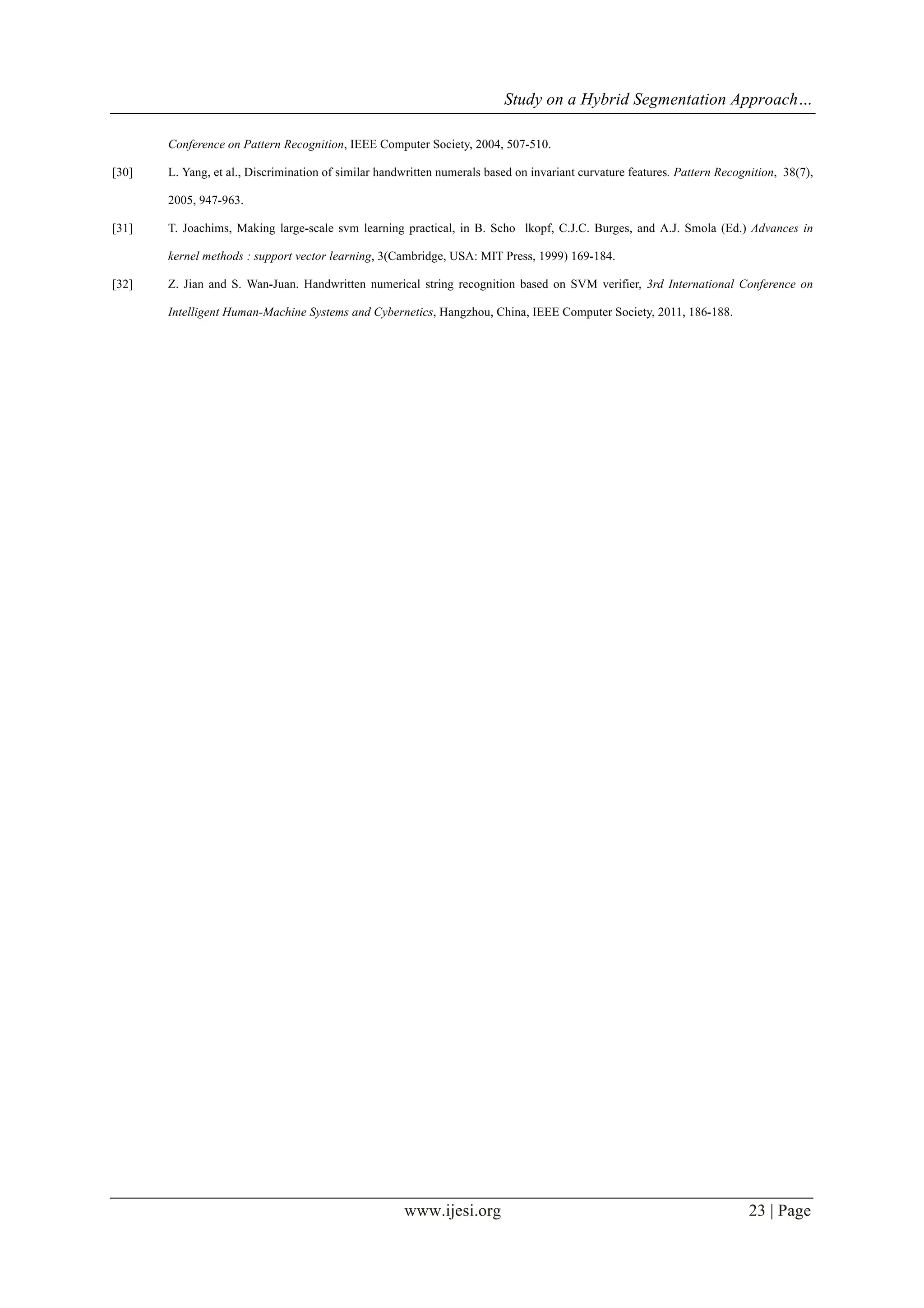 Study on a Hybrid Segmentation Approach…
www.ijesi.org 23 | Page
Conference on Pattern Recognition, IEEE Computer Society, 2004, 507-510.
[30] L. Yang, et al., Discrimination of similar handwritten numerals based on invariant curvature features. Pattern Recognition, 38(7),
2005, 947-963.
[31] T. Joachims, Making large-scale svm learning practical, in B. Scho lkopf, C.J.C. Burges, and A.J. Smola (Ed.) Advances in
kernel methods : support vector learning, 3(Cambridge, USA: MIT Press, 1999) 169-184.
[32] Z. Jian and S. Wan-Juan. Handwritten numerical string recognition based on SVM verifier, 3rd International Conference on
Intelligent Human-Machine Systems and Cybernetics, Hangzhou, China, IEEE Computer Society, 2011, 186-188.
 