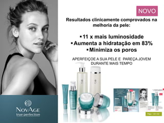 Resultados clinicamente comprovados na
melhoria da pele:
11 x mais luminosidade
Aumenta a hidratação em 83%
Minimiza os poros
APERFEIÇOE A SUA PELE E PAREÇA JOVEM
DURANTE MAIS TEMPO
NOVO
Págs. 132-133
 