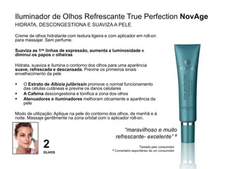Iluminador de Olhos Refrescante True Perfection NovAge
HIDRATA, DESCONGESTIONA E SUAVIZA A PELE
Creme de olhos hidratante com textura ligeira e com aplicador em roll-on
para massajar. Sem perfume.
Suaviza as 1as linhas de expressão, aumenta a luminosidade e
diminui os papos e olheiras
Hidrata, suaviza e ilumina o contorno dos olhos para uma aparência
suave, refrescada e descansada. Previne os primeiros sinais
envelhecimento da pele
 O Extrato de Albizia julibrissin promove o normal funcionamento
das células cutâneas e previne os danos celulares
 A Cafeína descongestiona e tonifica a zona dos olhos
 Atenuadores e iluminadores melhoram oticamente a aparência da
pele
Modo de utilização: Aplique na pele do contorno dos olhos, de manhã e à
noite. Massaje gentilmente na zona orbital com o aplicador roll-on.
“maravilhoso e muito
refrescante- excelente” #
Testado pelo consumidor
# Comentário espontâneo de um consumidor
2
OLHOS
 
