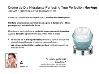 28
Creme de dia delicadamente perfumado, de elevado desempenho
Confere uma hidratação instantânea à pele e duradoura - 24 h e
protege contra os radicais livres
Revela uma tez mais fresca, radiante e com poros minimizados.
Ajuda a atrasar o aparecimento das linhas finas e rugas
 O extrato de Albizia julibrissin promove o normal funcionamento
das células cutâneas e previne os danos celulares
 As células estaminais vegetais de Açaí protegem contra os
radicais livres
“a minha pele está
fabulosa”#
4
HIDRATAR
Testado clinicamente e pelo consumidor
# Comentário espontâneo de um consumidor
Creme de Dia Hidratante Perfecting True Perfection NovAge
HIDRATA E PROTEGE A PELE DURANTE O DIA
 