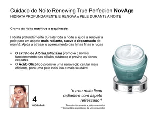 29
Creme de Noite nutritivo e requintado
Hidrata profundamente durante toda a noite e ajuda a renovar a
pele para um aspeto mais radiante, suave e descansado de
manhã. Ajuda a atrasar o aparecimento das linhas finas e rugas
 O extrato de Albizia julibrissin promove o normal
funcionamento das células cutâneas e previne os danos
celulares
 O Ácido Glicólico promove uma renovação celular mais
eficiente, para uma pele mais lisa e mais saudável
Testado clinicamente e pelo consumidor
# Comentário espontâneo de um consumidor
“o meu rosto ficou
radiante e com aspeto
refrescado”#
Cuidado de Noite Renewing True Perfection NovAge
HIDRATA PROFUNDAMENTE E RENOVA A PELE DURANTE A NOITE
4
HIDRATAR
 