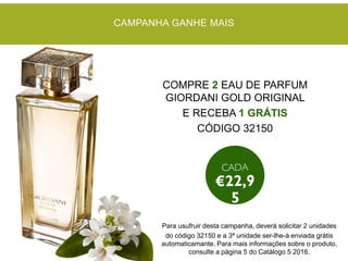 COMPRE 2 EAU DE PARFUM
GIORDANI GOLD ORIGINAL
E RECEBA 1 GRÁTIS
CÓDIGO 32150
CAMPANHA GANHE MAIS
Para usufruir desta campanha, deverá solicitar 2 unidades
do código 32150 e a 3ª unidade ser-lhe-á enviada grátis
automaticamante. Para mais informações sobre o produto,
consulte a página 5 do Catálogo 5 2016.
 