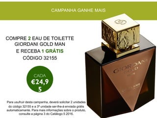 CAMPANHA GANHE MAIS
COMPRE 2 EAU DE TOILETTE
GIORDANI GOLD MAN
E RECEBA 1 GRÁTIS
CÓDIGO 32155
Para usufruir desta campanha, deverá solicitar 2 unidades
do código 32155 e a 3ª unidade ser-lhe-á enviada grátis
automaticamante. Para mais informações sobre o produto,
consulte a página 3 do Catálogo 5 2016.
 