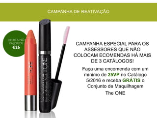 Faça uma encomenda com um
mínimo de 25VP no Catálogo
5/2016 e receba GRÁTIS o
Conjunto de Maquilhagem
The ONE
CAMPANHA DE REATIVAÇÃO
CAMPANHA ESPECIAL PARA OS
ASSESSORES QUE NÃO
COLOCAM ECOMENDAS HÁ MAIS
DE 3 CATÁLOGOS!
 