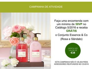 CAMPANHA DE ATIVIDADE
Faça uma encomenda com
um mínimo de 50VP no
Catálogo 5/2016 e receba
GRÁTIS
o Conjunto Essence & Co
(Rosa e Sândalo)
ESTA CAMPANHA NÃO É VÁLIDA PARA
ASSESSORES REATIVADOS NO C5/2016
 