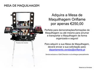 MESA DE MAQUILHAGEM
Adquira a Mesa de
Maquilhagem Oriflame
por apenas €250,00
Perfeita para demonstrações/formações de
Maquilhagem ou até mesmo para arrumar
e transportar a Maquilhagem de forma
organizada e segura!
Para adquirir a sua Mesa de Maquilhagem,
deverá enviar a sua solicitação para:
departamento.vendas@oriflame.pt
Venda exclusiva a Gold Directors e só entregue pessoalmente
Material de Atividade
Produtos não incluídos
 