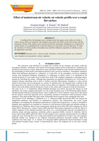 ISSN (e): 2250 – 3005 || Vol, 05 || Issue,02 || February – 2015 ||
International Journal of Computational Engineering Research (IJCER)
www.ijceronline.com Open Access Journal Page 16
Effect of mainstream air velocity on velocity profile over a rough
flat surface
Arunima Singh1
, A. Kumar2
, M. Mallick3
1
(Department of Civil Engineering, National Institute of Technology, Rourkela)
2
(Department of Civil Engineering, National Institute of Technology, Rourkela)
3
(Department of Civil Engineering, National Institute of Technology, Rourkela)
I. INTRODUCTION
We experience wind turbulence in everyday life. It affects all the structures and objects within the
atmospheric boundary. Turbulence is the chaotic and seemingly random motion of fluid parcels. Turbulence has
mechanical and convective origins. Shear forces cause mechanical turbulence while buoyant instabilities (due to
the intermingling of fluid parcels with different densities) cause convective turbulence. Atmospheric turbulence
differs from turbulence generated in a laboratory or in pipe flow. In the atmosphere, convective turbulence
coexists with mechanical turbulence. Roughness is a component of surface texture. It is quantified by the
vertical deviations of a real surface from its ideal form. Each of the roughness parameters is calculated using a
formula for describing the surface. Although these parameters are generally considered to be "well known" a
standard reference describing each in detail is Surfaces and their Measurement. Roughness is often closely
related to the friction and wear properties of a surface. In turbulent flow, the boundary layer is defined as the
thin region above the surface of a body in which viscous effects are important. The boundary layer allows the
fluid to stick at the surface and thus having the velocity of the surface and to increase towards the mainstream.
The study, by K. V. S. Namboodiri, Dileep Puthillam Krishnan et.al (2014), discussed the features of wind
turbulence, and surface roughness parameter over the coastal boundary layer of the Peninsular Indian Station,
Thumba Equatorial Rocket Launching Station. James Cardillo & Yi Chen, Guillermo Araya (2013) had shown
that the dynamic multi-scale approach can be successfully extended to simulations which incorporate surface
roughness. They observed that inner peak values of Reynolds stresses increase when considering outer units.
The research of G.R. Spedding, A. Hedenstro¨m, L. C. Johansson (2009) showed that DPIV can measure the
background turbulence, and therefore its instantaneous structure. The measurements also reveal certain
challenges in investigating the aerodynamic performance of small-scale flying devices. A variety of atmospheric
boundary layer parameters are examined as a function of wind direction in both urban and suburban settings in
Oklahoma City, Oklahoma, derived from measurements during the Joint Urban 2003 field campaign, by Cheryl
Klipp (2007). Shuyang Cao, Tetsuro Tamura (2006) had done Wind tunnel experiments to study the effects of
surface roughness on the turbulent boundary layer flow over a two-dimensional steep hill, accompanied by a
relatively steady and large separation, sometimes called a separation bubble. Carolyn D. Aubertine, John K.
Eaton, Simon Song (2004) studied the effects of wall roughness were examined experimentally for two different
rough-wall cases involving flow over a ramp with separation and reattachment. For these cases, the roughness
Reynolds number was matched at two different momentum thicknesses Reynolds numbers. Both flow
conditions were fully rough. R. A. Antonia, P-A. Krogstad (2000) explained the classical treatment of rough
wall turbulent boundary layers consists in determining the effect, the roughness has on the mean velocity
profile.
ABSTRACT
In turbulent flow, the boundary layer is defined as the thin region on the surface of a body in
which viscous effects are important. The boundary layer allows the fluid to stick at the surface and thus
having the velocity of the surface and to increase towards the mainstream. Roughness is a component of
surface texture. It is quantified by the vertical deviations of a real surface from its ideal form. To study
the variations of velocity profiles at boundary layer and their influences especially in turbulence zone,
the approaches were done.
KEYWORDS: Boundary layer, Velocity profile, Turbulence, wind tunnel, laminar zone, turbulent
zone, boundary layer parameters, surface roughness.
 