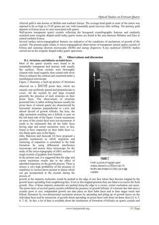 Optical Studies on Eritrean Quartz
www.iosrjournals.org 15 | Page
Alluvial gold is also known at Shillalo and southern Seraya. The average head grade in most of the mines was
reported to be as high as 25-45 grams per ton, with reasonably good recovery after milling. The primary gold
deposits in Eritrea occur in veins associated with quartz.
Well-grown transparent quartz crystals reflecting the hexagonal crystallographic features and randomly
scattered some irregular shaped small milky quartz stones are found in the area between Molebso and Zara in
central northern Eritrea.
Several surface micro-topographical features are indicative of the conditions of mechanism of growth of the
crystals. The present paper relates to micro-topographical observations of transparent natural quartz crystals of
Eritrea and scanning electron microscopic (SEM) and energy dispersive X-ray analytical (EDAX) studies
carried out on the irregular shaped milky quartz specimens.
II. Observations and discussion
II.1. Striations and hillocks on habit faces:
Most of the quartz crystals were found to be
remarkably transparent and lustrous with usually
flat surfaces. These crystals were thoroughly
cleaned with usual reagents, then coated with silver
films to enhance the contrast and examined under a
metallurgical microscope.
Figure 2 illustrates a built-up picture of Striations
observed on a  0110 prism face, which are
smooth, non-uniformly spaced and perpendicular to
c-axis. All the crystals by and large revealed
generally the presence of such striations on their
prism faces. The observations of striations
presented here is rather striking because usually the
prism faces of natural quartz are characterized by
horizontal striations perpendicular to c-axis and
almost devoid of growth hillocks, but here, the
edge nucleation resulting into a hillock is seen on
the left hand side of the figure. Corner nucleations
on some of the crystal faces were not uncommon. It
needs to be mentioned that all the habit faces
having edge and corner nucleation were, in fact,
found to have impurities on their habit faces i.e.
tiny black spots seen in the figure.
John, Rakovan and Jaszczak [2] have proposed a
possible mechanism in which migration and
clustering of impurities is correlated to the kink
formation by using differential interference
microscopy and atomic force microscopy for the
study of the micro-topography of (001) surfaces of
single crystals of graphite from Nambia.
In the present case it is suggested that the edge and
corner nucleation results due to the effect of
adsorbed impurities on the growth process. There is
always a very high probability of the presence of
impurities in various forms present in nature which
can get incorporated in the crystals during the
process of
growth or the impurity molecules would be pushed to the edge of one face where they become trapped by the
growth layers spreading from neighboring face. Even in this trapped position they can behave as nuclei for fresh
growth. Also, if these impurity molecules are pushed along the edge to a corner, corner nucleation can occur.
The prism faces of several quartz crystals exhibited the presence of growth hillocks. It is known fact that once a
crystals grow in size, independent growth can take place on their habit faces and in later stages result into
hillock formation by two-dimensional nucleation process by spreading and piling up of growth layers on the
individual faces and by interaction of growth sheets spreading on prism faces with those on dome faces [3, 4, 5,
6, 7, 8]. In fact, a lot of data is available about the mechanism of formation of hillocks on quartz crystals and
 