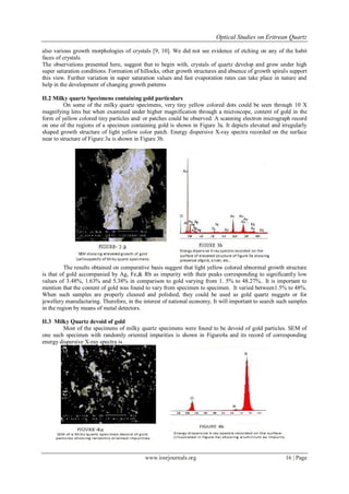 Optical Studies on Eritrean Quartz
www.iosrjournals.org 16 | Page
also various growth morphologies of crystals [9, 10]. We did not see evidence of etching on any of the habit
faces of crystals.
The observations presented here, suggest that to begin with, crystals of quartz develop and grow under high
super saturation conditions. Formation of hillocks, other growth structures and absence of growth spirals support
this view. Further variation in super saturation values and fast evaporation rates can take place in nature and
help in the development of changing growth patterns
II.2 Milky quartz Specimens containing gold particulars
On some of the milky quartz specimens, very tiny yellow colored dots could be seen through 10 X
magnifying lens but when examined under higher magnification through a microscope, content of gold in the
form of yellow colored tiny particles and/ or patches could be observed. A scanning electron micrograph record
on one of the regions of a specimen containing gold is shown in Figure 3a. It depicts elevated and irregularly
shaped growth structure of light yellow color patch. Energy dispersive X-ray spectra recorded on the surface
near to structure of Figure 3a is shown in Figure 3b.
The results obtained on comparative basis suggest that light yellow colored abnormal growth structure
is that of gold accompanied by Ag, Fe,& Rb as impurity with their peaks corresponding to significantly low
values of 3.48%, 1.63% and 5.38% in comparison to gold varying from 1. 5% to 48.27%.. It is important to
mention that the content of gold was found to vary from specimen to specimen. It varied between1.5% to 48%.
When such samples are properly cleaned and polished, they could be used as gold quartz nuggets or for
jewellery manufacturing. Therefore, in the interest of national economy, It will important to search such samples
in the region by means of metal detectors.
II.3 Milky Quartz devoid of gold
Most of the specimens of milky quartz specimens were found to be devoid of gold particles. SEM of
one such specimen with randomly oriented impurities is shown in Figure4a and its record of corresponding
energy dispersive X-ray spectra is
 